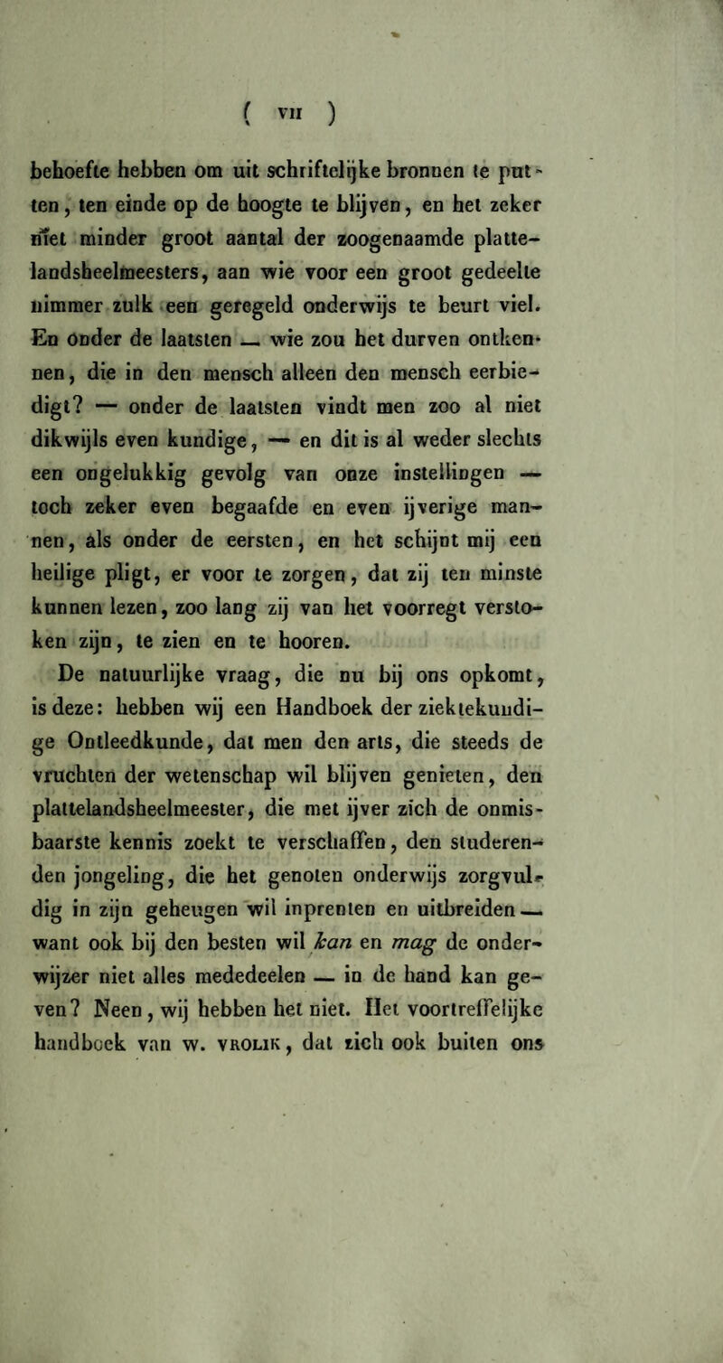 ( ™ ) behoefte hebben om uit schriftclijke bronnen te put¬ ten, ten einde op de hoogte te blijven, en het zeker niet minder groot aantal der zoogenaamde platte- landsheelmeesters, aan wie voor een groot gedeelte nimmer zulk een geregeld onderwijs te beurt viel. En Onder de laatsten — wie zou het durven ontken¬ nen, die in den mensch alleen den mensch eerbie¬ digt? — onder de laatsten vindt men zoo al niet dikwijls even kundige, — en dit is al weder slechts een ongelukkig gevolg van onze instellingen — toch zeker even begaafde en even ijverige man¬ nen, als onder de eersten, en het schijnt mij een heilige pligt, er voor te zorgen, dat zij ten minste kunnen lezen, zoo lang zij van het voorregt versto¬ ken zijn, te zien en te hooren. De natuurlijke vraag, die nu bij ons opkomt, is deze: hebben wij een Handboek der ziektekundi¬ ge Ontleedkunde, dat men den arts, die steeds de vruchten der wetenschap wil blijven genieten, den platlelandsheelmeester, die met ijver zich de onmis¬ baarste kennis zoekt te verschaffen, den studeren¬ den jongeling, die het genoten onderwijs zorgvul*- dig in zijn geheugen wil inprenten en uitbreiden — want ook bij den besten wil kan en mag de onder¬ wijzer niet alles mededeelen — in de hand kan ge¬ ven? Neen , wij hebben het niet. Het voortreffelijke handboek van w. vrolik, dat zich ook builen ons