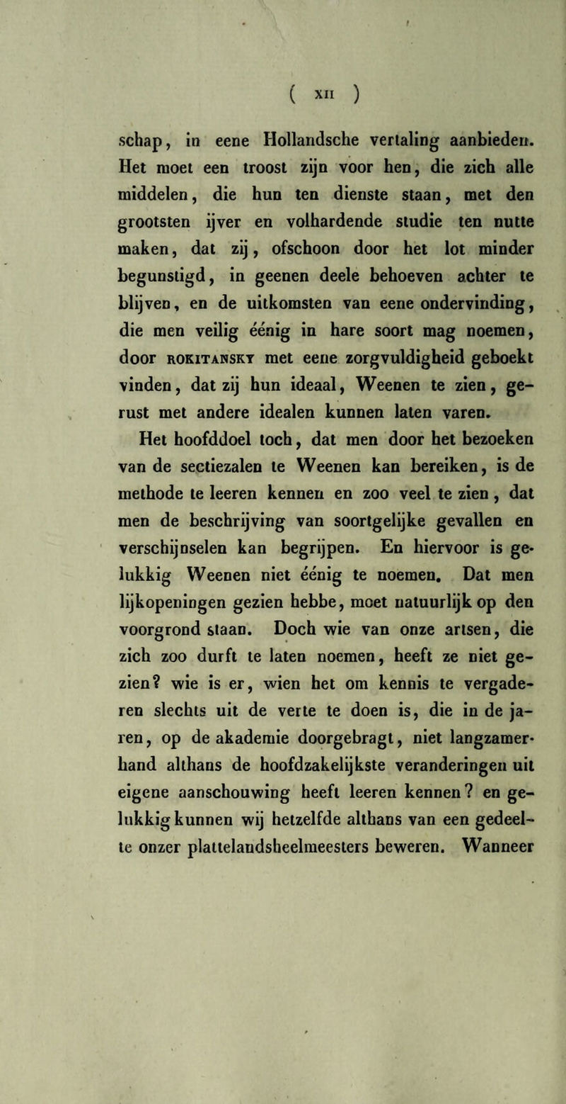 schap, in eene Hollandsche vertaling aanbieden. Het moet een troost zijn voor hen, die zich alle middelen, die hun ten dienste staan, met den grootsten ijver en volhardende studie ten nutte maken, dat zij, ofschoon door het lot minder begunstigd, in geenen deele behoeven achter te blijven, en de uitkomsten van eene ondervinding, die men veilig éénig in hare soort mag noemen, door ROKITANSKY met eene zorgvuldigheid geboekt vinden, dat zij hun ideaal, Weenen te zien, ge¬ rust met andere idealen kunnen laten varen. Het hoofddoel toch, dat men door het bezoeken van de sectiezalen te Weenen kan bereiken, is de methode te leeren kennen en zoo veel te zien, dat men de beschrijving van soortgelijke gevallen en verschijnselen kan begrijpen. En hiervoor is ge¬ lukkig Weenen niet éénig te noemen. Dat men lijkopeningen gezien hebbe, moet natuurlijk op den voorgrond staan. Doch wie van onze artsen, die zich zoo durft te laten noemen, heeft ze niet ge¬ zien? wie is er, wien het om kennis te vergade¬ ren slechts uit de verte te doen is, die in de ja- ren, op de akademie doorgebragt, niet langzamer¬ hand althans de hoofdzakelijkste veranderingen uit eigene aanschouwing heeft leeren kennen? en ge¬ lukkig kunnen wij hetzelfde althans van een gedeel¬ te onzer plattelaudsheelmeesiers beweren. Wanneer