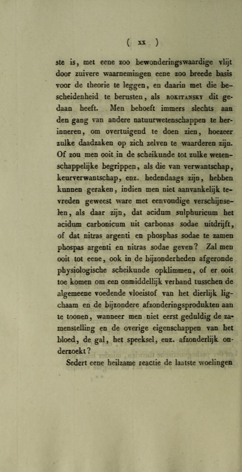ste is, met eene zoo bewonderingswaardige vlijt door zuivere waarnemingen eene zoo breede basis voor de theorie te leggen, en daarin met die be¬ scheidenheid te berusten, als rokitxxskt dit ge¬ daan heeft. Men behoeft immers slechts aan den gang van andere natuurwetenschappen te her¬ inneren, om overtuigend te doen zien, hoezeer zulke daadzaken op zich zei ven te waarderen zijn. Of zou men ooit in de scheikunde tot zulke weten¬ schappelijke begrippen, als die van verwantschap, keurverwantschap, enz. hedendaags zijn, hebben kunnen geraken, indien men niet aanvankelijk te¬ vreden geweest ware met eenvoudige verschijnse¬ len, als daar zijn, dat acidum sulphuricum het acidum carbonicum uit carbonas sodae uitdrijft, of dat nitras argenti en phosphas sodae te zamen phospas argenti en nitras sodae geven? Zal men ooit tot eene, ook in de bijzonderheden afgeronde physiologische scheikunde opklimmen, of er ooit toe komen om een onmiddellijk verband tusschen de algemeene voedende vloeistof van het dierlijk lig- ckaam en de bijzondere afzonderingsprodukten aan te toonen, wanneer men niet eerst geduldig de za- menstelling en de overige eigenschappen van het bloed, de gal, het speeksel, enz. afzonderlijk on¬ derzoekt? Sedert eene heilzame reactie de laatste woelingen