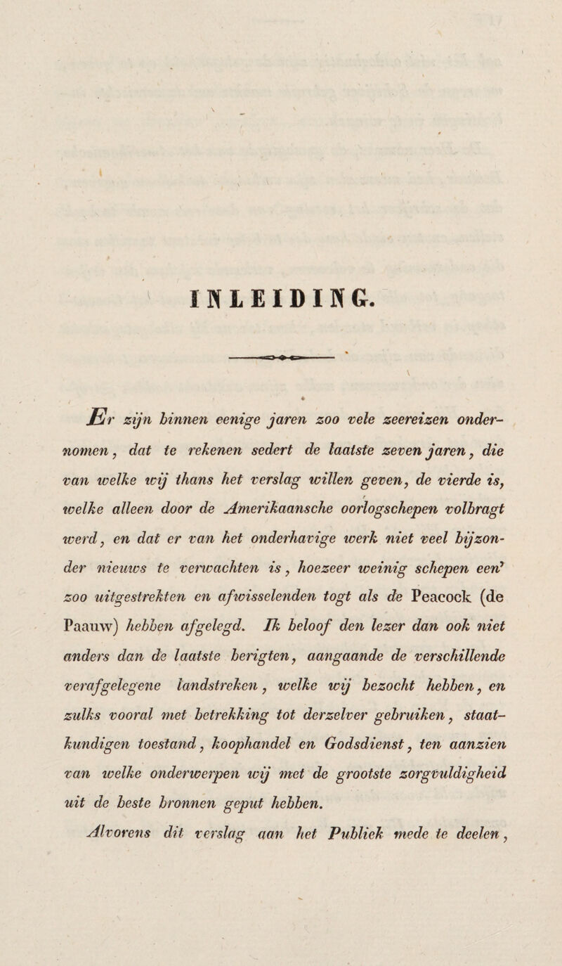 INLEIDING. /iV zijn binnen eenige jaren zoo vele zeereizen onder¬ nomen, dat te rekenen sedert de laatste zeven jaren, die van icelke icij thans het verslag willen geven, de vierde is, r welke alleen door de Amerikaansche oorlogschepen volbragt werd, en dat er van het onderhavige werk niet veel bijzon¬ der nieuws te verwachten is, hoezeer weinig schepen eerC zoo uitgestrekten en afwisselenden togt als de Peacock (de Paauw) hebben af gelegd. Ik beloof den lezer dan ook niet anders dan de laatste berigten, aangaande de verschillende veraf gelegene landstreken , welke wij bezocht hebben, en zulks vooral met betrekking tot derzelver gebruiken, staat¬ kundigen toestand, koophandel en Godsdienst, ten aanzien van welke onderwerpen wij met de grootste zorgvuldigheid uit de beste bronnen geput hebben. Alvorens dit verslag aan het Publiek mede te doelen,