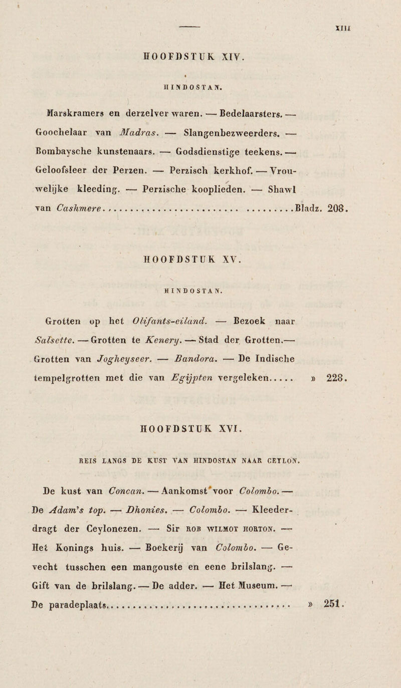 IIII HOOFDSTUK XIV. « III N D o S T A n. Marskramers en derzelver waren. — Bedelaarsters.— Goochelaar van Madras. — Slangenbezweerders. — Bombaysche kunstenaars. — Godsdienstige teekens.— Geloofsleer der Perzen. — Perzisch kerkhof.—Vrou¬ welijke kleeding. — Perzische kooplieden. — Shawl van Cashmere. ..Bladz. 208. HOOFDSTUK XV. HINDOSTAN. Grotten op het Olifants-eiland. — Bezoek naar Salsette.—Grotten te Kenery. — Stad der Grotten.— Grotten van Jogheyseer. — Bandera. — De Indische terapelgrotten met die van Egijpten vergeleken. » 228. HOOFDSTUK XVI. REIS lANGS RE KUST VAN HINDOSTAN NAAR CETLON. De kust van Concati. — Aankomst'voor Colombo.— De Adam^s top. — Dhonies. — Colombo. — Kleeder- dragt der Ceylonezen. — Sir rob wiimot horton. — Het Konings huis. — Boekerij van Colombo. — Ge¬ vecht tusschen een mangouste en eene brilslang. — Gift van de brilslang. — De adder. &gt;— Het Museum. — De paradeplaats » 251.