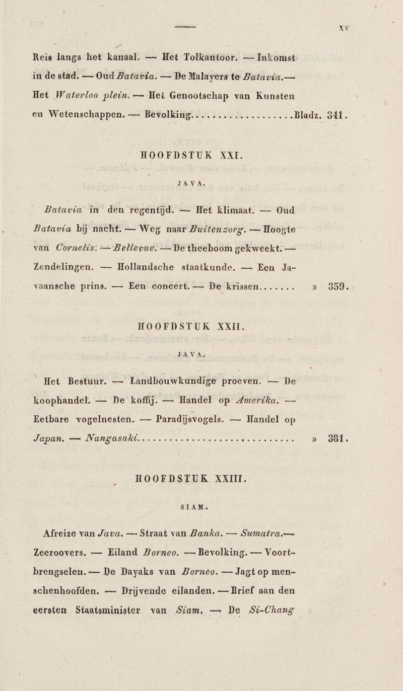Reis langs het kanaal. — Het Tolkantoor. — Inkomsti in de stad. — Ond Batavia. — De Malayers te Batavia.— Het Waterloo ‘plein. —Het Genootschap van Kunsten en Wetenschappen.— Bevolking.Bladz, 341. HOOFDSTUK XXI. J 4 V A. Batavia in den regentijd. — Het klimaat. — Oud Batavia bij nacht. — Weg norxr Buitenzorg.—Hoogte van Cornells. — Bellevue. — De theeboom gekweekt. — Zendelingen. — Hollandsche staatkunde. — Een Ja- vaansche prins. —• Een concert.— De krissen. » 359. HOOFDSTUK XXII. JAVA. Het Bestuur. — Landbouwkundige proeven. — De koophandel. — De koffij. — Handel op Amerika. — Eetbare vogelnesten. — Paradijsvogels. — Handel op Japan. — Nangasaki. » 381. HOOFDSTUK XXIII. SIAM. Afreize van Java. — Straat van Banka. — Sumatra.— Zeeroovers. — Eiland Borneo. —Bevolking. — Voort¬ brengselen. De Dayaks van Borneo. — Jagt op men- schenhoofden. —- Drijvende eilanden.—Brief aan den eersten Staatsminister van Siam. —^ De Si-Chang 1
