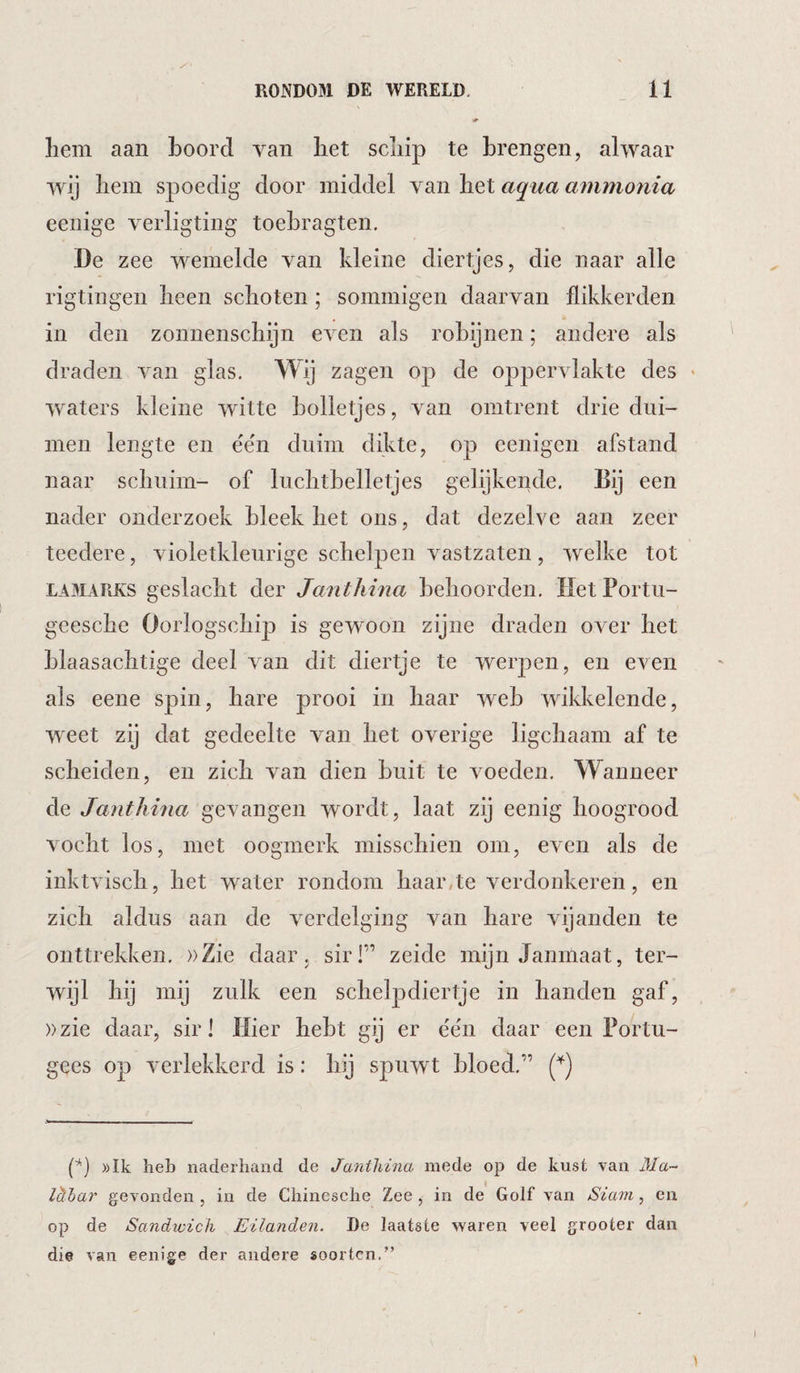 liem aan boord van liet scliip te brengen, alwaar wij liein spoedig door middel van het aqua ammonia eenige verligting toebragten. De zee wemelde van kleine diertjes, die naar alle rigtingen heen schoten; sommigen daarvan flikkerden in den zonnenschijn even als robijnen; andere als draden van glas. Wij zagen op de oppervlakte des * waters kleine witte bolletjes, van omtrent drie dui¬ men lengte en ée'n duim dikte, op eenigen afstand naar schuim- of luchtbelletjes gelijkende. Dij een nader onderzoek bleek het ons, dat dezelve aan zeer teedere, violetkleurige schelpen v^astzaten, welke tot LAMARKS geslacht der Janthina behoorden. Het Portu- geesche Oorlogschip is gewoon zijne draden over het blaasachtige deel van dit diertje te wer23en, en even als eene spin, hare prooi in haar web wikkelende, weet zij dat gedeelte van het overige ligchaam af te scheiden, en zich van dien buit te voeden. Wanneer de Janthina gevangen wordt, laat zij eenig hoogrood vocht los, met oogmerk misschien om, even als de inktvisch, het water rondom haar,te verdonkeren, en zich aldus aan de verdelging van hare vijanden te onttrekken. ))Zie daar. sir!” zeide mijn Janmaat, ter¬ wijl hij mij zulk een schelpdiertje in handen gaf, ))zie daar, sir! Hier hebt gij er e'e'n daar een Portu¬ gees op verlekkerd is: hij spuwt bloed.” ))Ik heb naderhand de Janthina mede op de kust van Ma- Icthar gevonden , in de Chinesche Zee , in de Golf van Siam, eii op de Sandwich Eilanden. De laatste waren veel grooter dan die van eenige der andere soorten.”