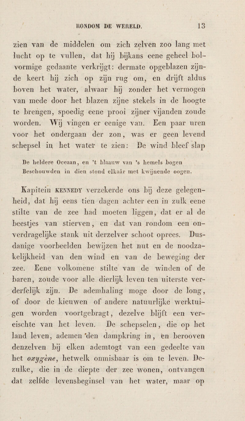 RONDOM DE WERELD. 13 zien van de middelen om zich zelven zoo lang met lucht op te vullen, dat hij bijkans eene geheel hol¬ vormige gedaante verkrijgt: dermate opgeblazen zijn¬ de keert hij zich op zijn rug om, en drijft aldus hoven het -water, alwaar hij zonder het vermogen van mede door het blazen zijne stekels in de hoogte te brengen, spoedig eene prooi zijner vijanden zonde worden. Wij vingen er eenige van. Een paar uren voor het ondergaan der zon, was er geen levend schepsel in het watet te zien: De wind bleef slap De heldere Oceaan, en ’t hlaanw van ’s hemels hogen Beschouwden in dien stond elkaar met kwijnende oogen. Kapitein Kennedy verzekerde ons bij deze gelegen¬ heid, dat hij eens tien dagen achter een in zulk eene stilte van de zee had moeten liggen, dat er al de beestjes van stierven, en dat van rondom een on¬ verdragelijke stank uit derzelver schoot oprees. Dus¬ danige voorbeelden bewijzen het nut en de noodza¬ kelijkheid van den wind en van de beweging der zee. Eene volkomene stilte van de winden of de baren, zoude voor alle dierlijk leven ten uiterste ver¬ derfelijk zijn. De ademhaling moge door de long, of door de kieuwen of andere natuurlijke werktui¬ gen worden voortgebragt, dezelve blijft een ver- eischte van het leven. De schepselen, die op het land leven, ademen'den dampkring in, len berooven denzelven bij eiken ademtogt van een gedeelte van het oxygene^ hetwelk onmisbaar is om te leven. De¬ zulke, die in de diepte der zee wonen, ontvangen dat zelfde levensbeginsel van het water, maar op
