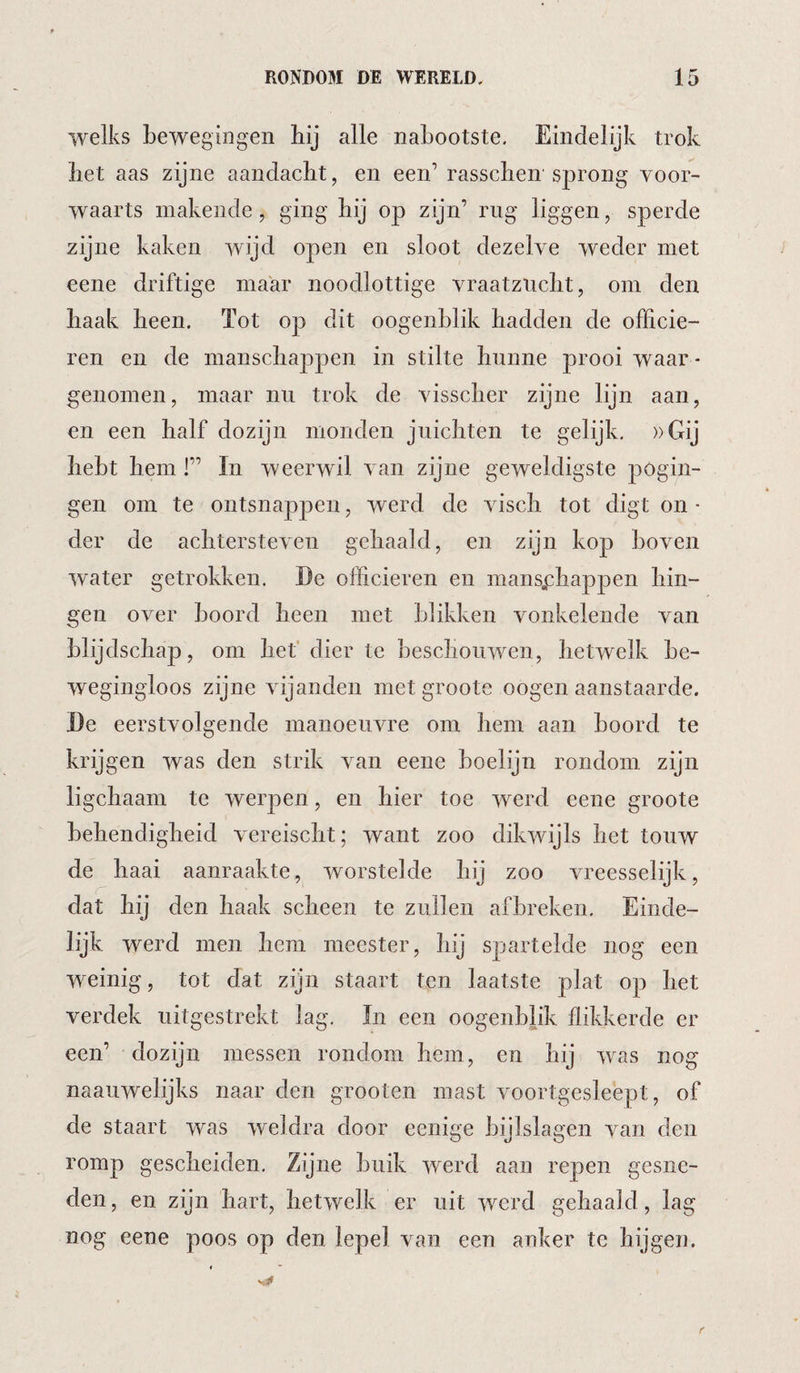 welks bewegingen bij alle nabootste. Eindelijk trok bet aas zijne aandacht, en een’ rasscben'sprong voor¬ waarts makende, ging bij op zijn’ rug liggen, sperde zijne kaken wijd open en sloot dezelve weder met eene driftige maar noodlottige vraatziicbt, om den baak been. Tot op dit oogenblik badden de officie¬ ren en de manscbappen in stilte bunne prooi waar ¬ genomen, maar nu trok de visscber zijne lijn aan, en een balf dozijn monden juicbten te gelijk. ))Gij bebt bem 1” In weerwil van zijne geweldigste pogin¬ gen om te ontsnappen, werd de viscb tot digt on - der de achtersteven gebaald, en zijn kop boven water getrokken. De officieren en mansj:bappen hin¬ gen over boord been met blikken vonkelende van blijdschap, om bet’ dier te beschouwen, hetwelk be¬ wegingloos zijne vijanden met groote oogen aanstaarde. De eerstvolgende manoeuvre om bem aan boord te krijgen was den strik van eene boelijn rondom zijn ligcbaam te werpen, en bier toe werd eene groote behendigheid vereiscbt; want zoo dikwijls bet touw de baai aanraakte, worstelde bij zoo vreesselijk, dat bij den baak scheen te zullen afbreken. Einde¬ lijk werd men bem meester, bij spartelde nog een weinig, tot dat zijn staart ten laatste plat op bet verdek uitgestrekt lag, In een oogenblik flikkerde er een’ dozijn messen rondom bem, en bij was nog naauwelijks naar den grooten mast voortgesleept, of de staart was weldra door eenige bijlslagen van den romp gescheiden. Zijne buik werd aan repen gesne¬ den , en zijn hart, hetwelk er uit werd gebaald, lag nog eene poos op den lepel van een anker te hijgen.