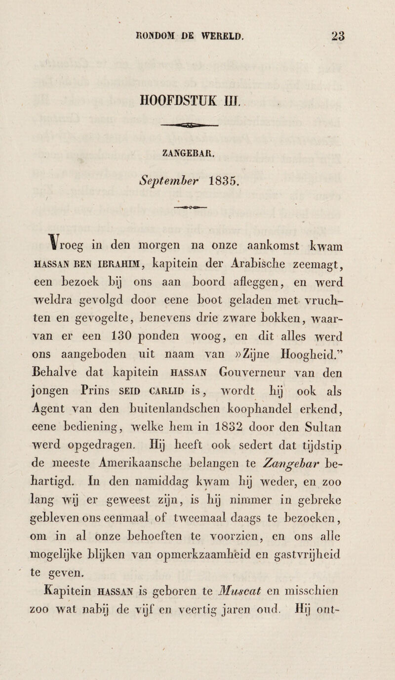 HOOFDSTUK IIJ. ZANGEBAR. Sejytefnher 1835. Yroeg in den morgen na onze aankomst kwam HASSAN BEN IBRAHIM, kapitein der Arabische zeemagt, een bezoek bij ons aan boord afleggen, en werd weldra gevolgd door eene boot geladen met vruch- \ ten en gevogelte, benevens drie zware bokken, waar¬ van er een 130 ponden woog, en dit alles werd ons aangeboden uit naam van »Zijne Hoogheid.” Behalve dat kapitein hassan Gouverneur van den jongen Prins SEID carlid is, wordt hij ook als Agent van den buitenlandschen koophandel erkend, eene bediening, welke hem in 1832 door den Sultan werd opgedragen. Hij heeft ook sedert dat tijdstip de meeste Amerikaansche belangen te Zavgehar be¬ hartigd. In den namiddag kwam hij weder, en zoo lang wij er geweest zijn, is hij nimmer in gebreke gebleven ons eenmaal of tweemaal daags te bezoeken, om in al onze behoeften te voorzien, en ons alle mogelijke blijken van opmerkzaamheid en gastvrijheid te geven. Kapitein hassan is geboren te Muscat en misschien zoo wat nabij de vijf en veertig jaren oud. Hij ont-