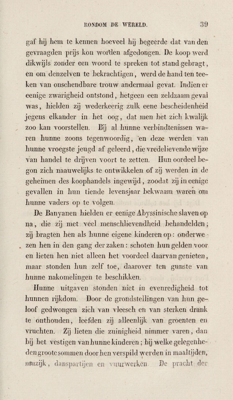 gaf hij hem te kennen hoeveel hij begeerde dat van den gevraagden prijs kon woMen afgedongen. De koop werd dikwijls zonder een w^oord te spreken tot stand gebragt, en om denzelven te bekrachtigen, werd de hand ten tee- ken van onschendbare trouw andermaal gevat. Jndien er eenige zwarigheid ontstond, hetgeen een zeldzaam geval was, hielden zij wederkeerig zulk eene bescheidenheid jegens elkander in het oog, dat men het zich kw^alijk zoo kan voorstellen. Eij al hunne verbindtenissen wa¬ ren hunne zoons tegenwoordig, 'en deze weerden van hunne vroegste jeugd af geleerd, die vredelievende wijze van handel te drijven voort te zetten. Hun oordeel be¬ gon zich naauwelijks te ontwikkelen of zg werden in de gehennen des koophandels ingewijd , zoodat zij in eenige gevallen in hun tiende levensjaar bekwaam waren om liunne vaders op te volgen. De Banyanen hielden er eenige Abyssinische slaven op na, die zij met veel menschlievendheid behandelden; zij bragten hen als hunne eigene kinderen op: onderwe ■ . zen hen in den gang der zaken: schoten hun gelden voor en lieten hen niet alleen het voordeel daaiwan genieten, maar stonden hun zelf toe, daarover ten gunste van hunne nakomelingen te beschikken. Hunne uitgaven stonden niet in evenredigheid tot hunnen rijkdom. Door de grondstellingen van hun ge¬ loof gedwongen zich van vleesch en van sterken drank te onthouden, leefden zij alleenlijk van groenten en vruchten. Zij lieten die zuinigheid nimmer varen, dan bij het vestigen van hunne kinderen; bij welke geiegenhe- ' den groote sommen door hen verspild werden in maaltijden, jimzijk, danspartijen en vuurwerken De pracht der