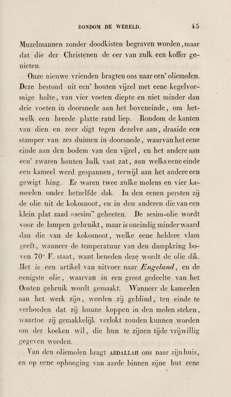 Muzelmannen zonder doodkisten begraven worden,maar dat die der Christenen de eer van zulk een koffer ge¬ nieten. Onze nieuwe vrienden bragten ons naar een’ oliemolen. Deze bestond uit een’ houten vijzel met eene kegelvor¬ mige holte, van vier voeten diepte en niet minder dan drie voeten in doorsnede aan het boveneinde, om het¬ welk een breede platte rand liep. Rondom de kanten van dien en zeer digt tegen dezelve aan, draaide een stamper van zes duimen in doorsnede, waarvan het eene einde aan den bodem van den vijzel, en het andere aan een’ zwaren houten balk vast zat, aan welks eene einde een kameel werd gespannen, terwijl aan het andere een gewigt hing. Er waren twee zulke molens en vier ka- meelen onder hetzelfde dak. In den eenen persten zi] de olie uit de kokosnoot, en in den anderen die van een klein plat zaad ))sesim” geheeten. De sesim-olie wordt voor de lampen gebruikt, maar is oneindig minderwaard dan die van de kokosnoot, welke eene heldere vlam geeft, wanneer de temperatuur van den dampkring bo¬ ven 70” F. slaat, want beneden deze wmrdt de olie dik. Het is een artikel van uitvoer naar Engeland ^ en de eenigste olie, waarvan in een groot gedeelte van het Oosten gebruik wordt gemaakt. Wanneer de kameelen aan het weib zijn, worden zij geblind, ten einde te verhoeden dat zij hunne koppen in den molen steken, waartoe zij gemakkelijk verlokt zouden kunnen worden om der koeken wil, die hun te zijnen tijde vrijwillig gegeven worden. Van den oliemolen bragt ardallah ons naar zijn huis, en op eene ophooging van aarde binnen zijne hut eene
