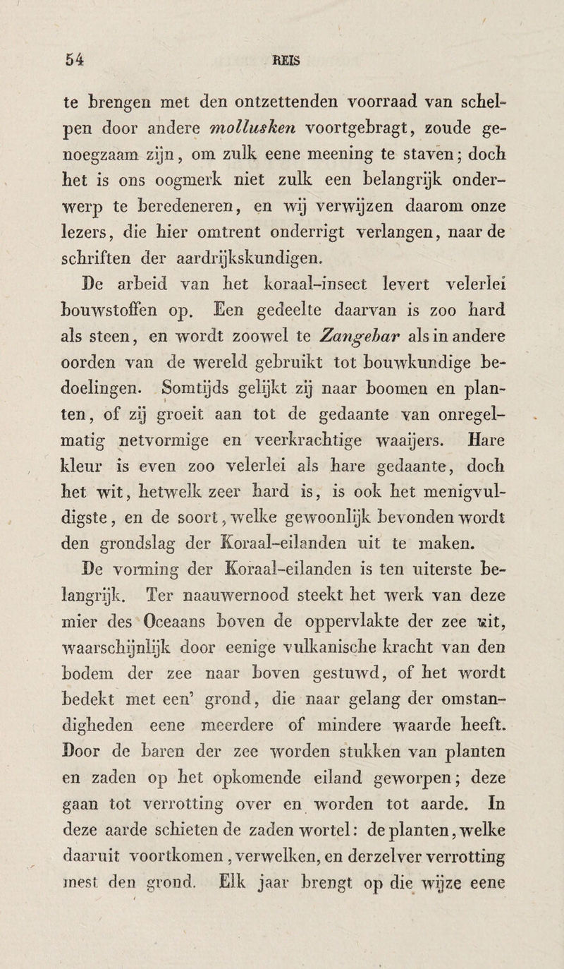 te brengen met den ontzettenden voorraad van schel¬ pen door andere mollusken voortgebragt, zoude ge¬ noegzaam zijn, om zulk eene meening te staven; doch het is ons oogmerk niet zulk een belangrijk onder¬ werp te beredeneren, en wij verwijzen daarom onze lezers, die hier omtrent onderrigt verlangen, naarde schriften der aardrijkskundigen. De arbeid van het koraal-insect levert velerlei bouwstoffen op. Een gedeelte daarvan is zoo hard als steen, en wordt zoowel te Zangehar als in andere oorden van de wereld gebruikt tot bouwkundige be¬ doelingen. Somtijds gelijkt zij naar boomen en plan- ten, of zij groeit aan tot de gedaante van onregel¬ matig netvormige en veerkrachtige waaijers. Hare kleur is even zoo velerlei als hare gedaante, doch het wit, hetwelk zeer hard is, is ook het menigvul- digste, en de soort, welke gewoonlijk bevonden wordt den grondslag der Koraal-eilanden uit te maken. De vorming der Koraal-eilanden is ten uiterste be¬ langrijk. Ter naauwernood steekt het werk van deze mier des Oceaans boven de oppervlakte der zee uit, waarschijnlijk door eenige vulkanische kracht van den bodem der zee naar boven gestuwd, of het wordt bedekt met een’ grond, die naar gelang der omstan¬ digheden eene meerdere of mindere waarde heeft. Door de baren der zee worden stukken van planten en zaden op het opkomende eiland geworpen; deze gaan tot verrotting over en worden tot aarde. In deze aarde schieten de zaden wortel: de planten, welke daaruit voortkomen , verwelken, en derzelver verrotting mest den grond. Elk jaar brengt op die wijze eene
