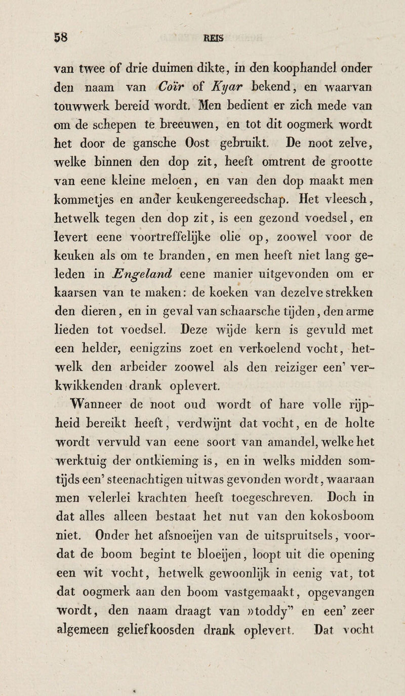 van twee of drie duimen dikte, in den koophandel onder den naam van Coïr of Kyar bekend, en waarvan touwwerk bereid wordt. Men bedient er zich mede van om de schepen te breeuwen, en tot dit oogmerk wordt het door de gansche Oost gebruikt. De noot zelve, welke binnen den dop zit, heeft omtrent de grootte van eene kleine meloen, en van den dop maakt men kommetjes en ander keukengereedschap. Het vleesch, hetwelk tegen den dop zit, is een gezond voedsel, en levert eene voortreffelijke olie op, zoowel voor de keuken als om te branden, en men heeft niet lang ge¬ leden in Engeland eene manier uitgevonden om er kaarsen van te maken: de koeken van dezelve strekken den dieren, en in geval van schaarsche tijden, den arme lieden tot voedsel. Deze wijde kern is gevuld met een helder, eenigzins zoet en verkoelend vocht, het¬ welk den arbeider zoowel als den reiziger een’ ver- kwikkenden drank oplevert. Wanneer de noot oud wordt of hare volle rijp¬ heid bereikt heeft, verdwijnt dat vocht, en de holte wordt vervuld van eene soort van amandel, welke het werktuig der ontkieming is, en in welks midden som¬ tijds een’ steenachtigen uitwas gevonden wordt, waaraan men velerlei krachten heeft toegeschreven. Doch in dat alles alleen bestaat het nut van den kokosboom niet. Onder het afsnoeijen van de uitspruitsels, voor¬ dat de boom begint te bloeijen, loopt uit die opening een wit vocht, hetwelk gewoonlijk in eenig vat, tot dat oogmerk aan den boom vastgemaakt, opgevangen wordt, den naam draagt van »toddy” en een’ zeer algemeen geliefkoosden drank oplevert. Dat vocht
