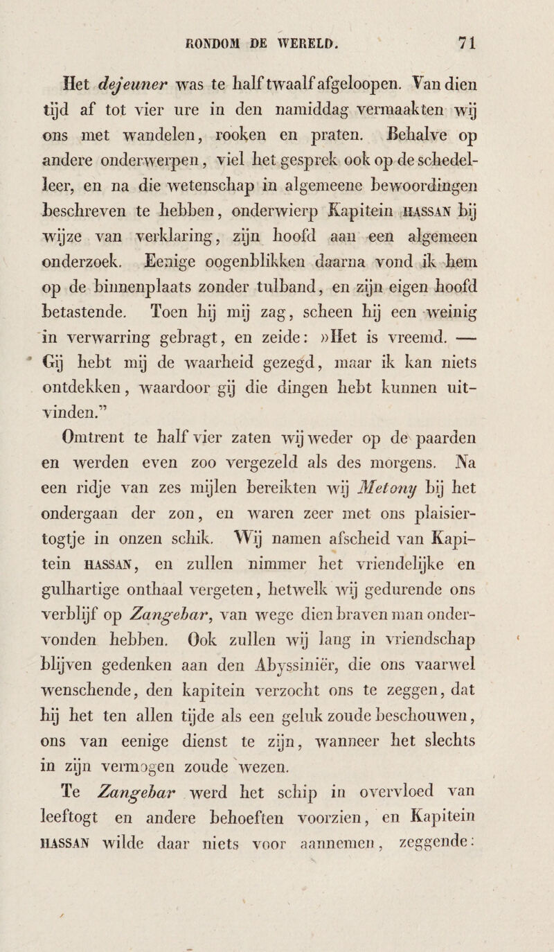 Het dejeuner was te lialf twaalf afgeloopen. Van dien tijd af tot vier ure in den namiddag vermaakten wij ons met wandelen, rooken en praten. Eelialve op andere onderwerpen, viel liet gesprek ook op de schedel¬ leer, en na die wetenschap in algemeene bewoordingen beschreven te hebben, onderwierp Kapitein hassan bij wijze van verklaring, zijn hoofd aan een algemeen onderzoek. Eenige oogenhlikken daarna vond ik hem op de binnenplaats zonder tulband, en zijn eigen hoofd betastende. Toen hij mij zag, scheen hij een weinig 'in verwarring gehragt, en zeide: »I{et is vreemd. — • Gij hebt mij de waarheid gezegd, maar ik kan niets ontdekken, waardoor gij die dingen hebt kunnen uit¬ vinden.” Omtrent te half vier zaten wij weder op de paarden en werden even zoo vergezeld als des morgens. Na een ridje van zes mijlen bereikten wij Metony hij het ondergaan der zon, en waren zeer met ons plaisier- togtje in onzen schik. Wij namen afscheid van Kapi¬ tein HASSAN, en zullen nimmer het vriendelijke en gulhartige onthaal vergeten, hetwelk wij gedurende ons verblijf op Zangehar, van wege dien braven man onder¬ vonden hebben. Ook zullen wij lang in vriendschap blijven gedenken aan den Ahyssiniè'r, die ons vaarwel wenschende, den kapitein verzocht ons te zeggen, dat hij het ten allen tijde als een geluk zoude beschouwen, ons van eenige dienst te zijn, wanneer het slechts in zijn vermagen zoude wezen. Te Zangehar werd het schip in overvloed van leeftogt en andere behoeften voorzien, en Kapitein HASSAN wilde daar niets voor aannemen, zeggende: