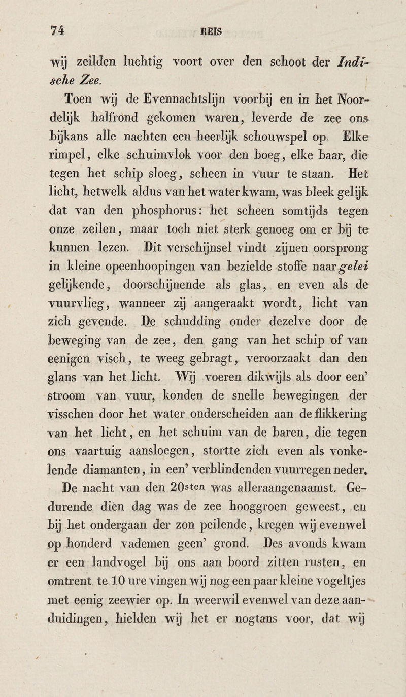 wij zeilden luchtig voort over den schoot der Indi¬ sche Zee. Toen wij de Evennachtslijn voorbij en in het Noor¬ delijk halfrond gekomen waren, leverde de zee ons bijkans alle nachten een heerlijk schouwspel op. Elke rimpel, elke schuimvlok voor den boeg, elke baar, die tegen het schip sloeg, scheen in vuur te staan. Het licht, hetwelk aldus van het water kwam, was bleek gelyk dat van den phosphorus: het scheen somtijds tegen onze zeilen, maar toch niet sterk genoeg om er bij te kunnen lezen. Hit verschijnsel vindt zijnen oorsprong in kleine opeenhoopingeii van bezielde stoffe naar /ei gelijkende, doorschijnende als glas, en even als de vuurvlieg, wanneer zij aangeraakt wordt, licht van zich gevende. De schudding onde37 dezelve door de beweging van de zee, den gang van het schip of van eenigen visch, te weeg gebragt, veroorzaakt dan den glans van het licht. Wij voeren dikwijls als door een’ stroom van vuur, konden de snelle bewegingen der visschen door het water onderscheiden aan de flikkering van het licht, en het schuim van de baren, die tegen ons vaartuig aansloegen, stortte zich even als vonke¬ lende diamanten, in een’ verblindenden vuurregen neder* De nacht vaii den 20sten -y^as alleraangenaamst. Ge¬ durende dien dag was de zee hooggroen geweest, en bij het ondergaan der zon peilende, kregen wij evenwel op honderd vademen geen’ grond. Des avonds kwam er een landvogel bij ons aan boord zitten rusten, en omtrent te 10 ure vingen wij nog een paar kleine vogeltjes met eenig zeewier op. In weerwil evenwel van deze aan¬ duidingen, hielden wij het er nogtans voor, dat wij