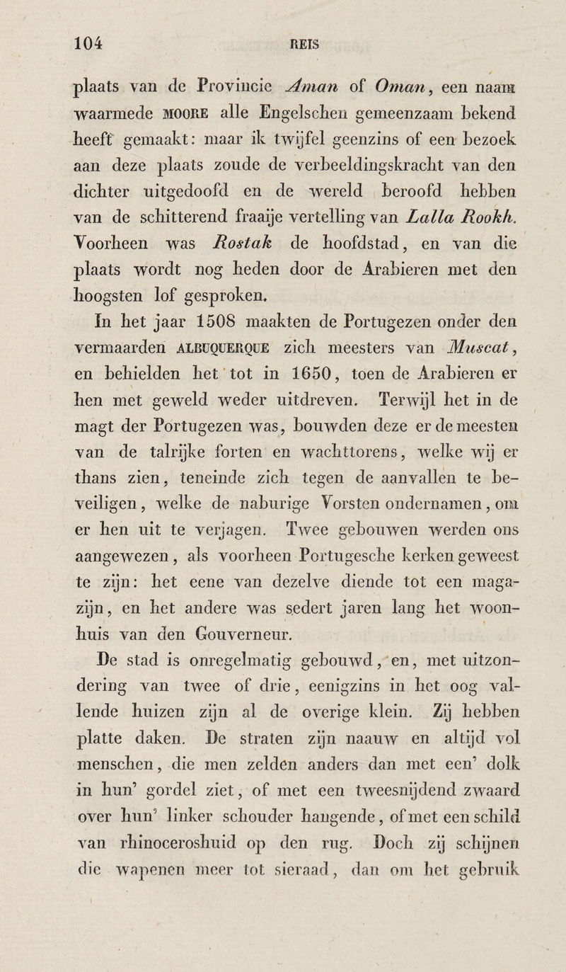 plaats van de Provincie Aman of Oman, een naara waarmede MOORE alle Engelsclieu gemeenzaam bekend beeft gemaakt: maar ik twijfel geenzins of een bezoek aan deze plaats zoude de verbeeldingskracbt van den dichter uitgedoofd en de wereld beroofd hebben van de schitterend fraaije vertelling van Lalla Rookk, Voorheen was Rostak de hoofdstad, en van die plaats wordt nog heden door de Arabieren met den hoogsten lof gesproken. ïn het jaar 1508 maakten de Portugezen onder den vermaarden alrüquerqüe zich meesters van Muscat, en behielden het‘tot in 1650, toen de Arabieren er hen met geweld weder uitdreven. Terwijl het in de magt der Portugezen was, bouwden deze er de meesten van de talrijke forten en wachttorens, welke wij er thans zien, teneinde zich tegen de aanvallen te be¬ veiligen, welke de naburige Vorsten ondernamen, om er hen uit te verjagen. Twee gebouwen werden ons aangewezen, als voorheen Portugesche kerken geweest te zijn: het eene van dezelve diende tot een maga¬ zijn, en het andere was sedert jaren lang het woon¬ huis van den Gouverneur. De stad is onregelmatig gebouwd, en, met uitzon¬ dering van twee of drie, eenigzins in het oog val¬ lende huizen zijn al de overige klein. Zij hebben platte daken. De straten zijn naauw en altijd vol menschen, die men zelden anders dan met een’ dolk in hun’ gordel ziet, of met een tweesnijdend zwaard over hun’ linker schouder hangende, of met een schild van rhinoceroshuid op den rug. Doch zij schijnen die wapenen meer tot sieraad, dan om het gebruik