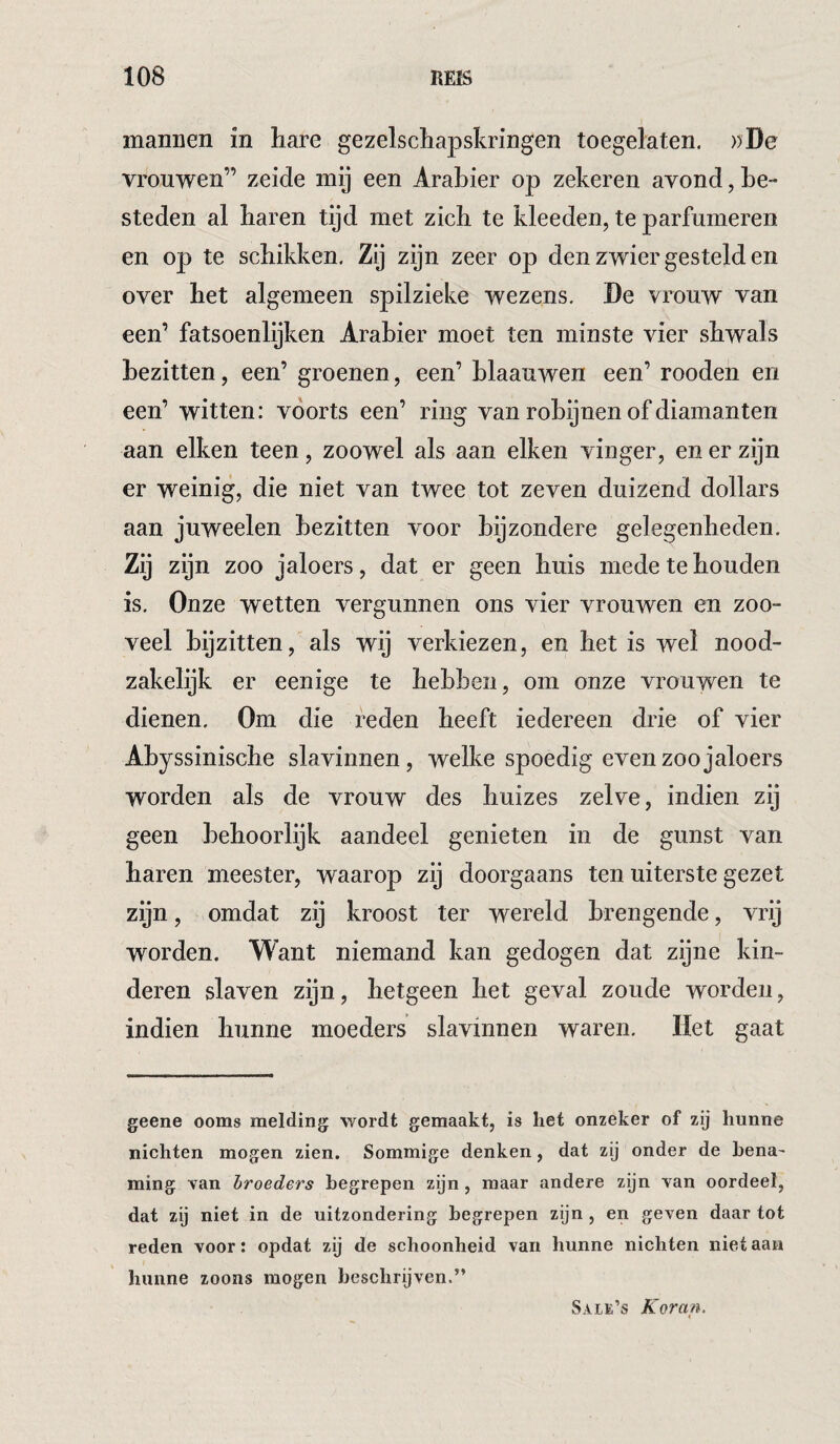 mannen in hare gezelschapskringen toegelaten. ))De vrouwen” zeide mij een Arabier op zekeren avond, be¬ steden al haren tijd met zich te kleeden, te parfumeren en op te schikken. Zij zijn zeer op den zwier gesteld en over het algemeen spilzieke wezens. De vrouw van een’ fatsoenlijken Arabier moet ten minste vier shwals bezitten, een’ groenen, een’ hlaauwen een’ rooden en een’ witten: voorts een’ ring van robijnen of diamanten aan eiken teen, zoowel als aan eiken vinger, en er zijn er weinig, die niet van twee tot zeven duizend dollars aan juweelen bezitten voor bijzondere gelegenheden. Zij zijn zoo jaloers, dat er geen huis mede te houden is. Onze wetten vergunnen ons vier vrouwen en zoo¬ veel bijzitten, als wij verkiezen, en het is wel nood¬ zakelijk er eenige te hebben, om onze vrouwen te dienen. Om die reden heeft iedereen drie of vier Abyssinische slavinnen, welke spoedig even zoo jaloers worden als de vrouw des huizes zelve, indien zij geen behoorlijk aandeel genieten in de gunst van haren meester, waarop zij doorgaans ten uiterste gezet zijn, omdat zij kroost ter wereld brengende, vrij worden. Want niemand kan gedogen dat zijne kin¬ deren slaven zijn, hetgeen het geval zoude worden, indien hunne moeders slavinnen waren. Het gaat geene ooms melding wordt gemaakt, is het onzeker of zij hunne nichten mogen zien. Sommige denken, dat zij onder de hena- ming van broeders begrepen zijn , maar andere zijn van oordeel, dat zij niet in de uitzondering begrepen zijn , en geven daar tot reden voor: opdat zij de schoonheid van hunne nichten nietaau hunne zoons mogen beschrijven.”