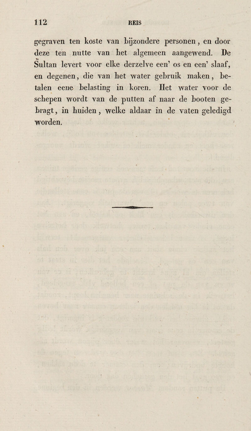 gegraven ten koste van bijzondere personen, en door deze ten nutte van bet algemeen aangewend. De Sultan levert voor elke derzelve een’ os en een’ slaaf, en degenen, die van het water gebruik maken, be¬ talen eeiie belasting in koren. Het water voor de sehepen wordt van de putten af naar de booten ge- bragt, in huiden, welke aldaar in de vaten geledigd worden.