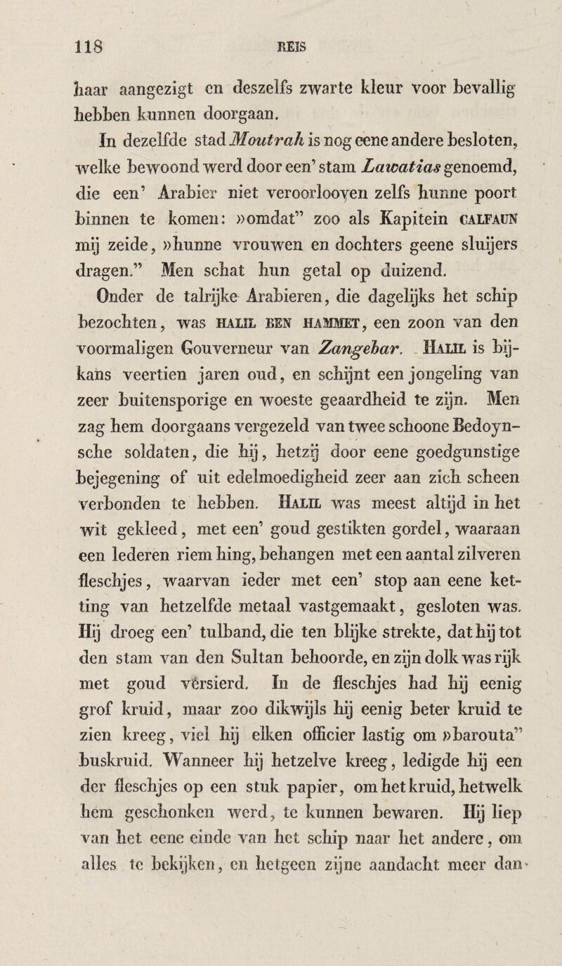 liaar aangezigt cn deszelfs zwarte kleur voor bevallig hebben kunnen doorgaan. In dezelfde stad Moutrah is nog eene andere besloten, welke bewoond werd door een’ stam Lawatias genoemd, die een’ Arabier niet veroorlooyen zelfs hunne poort binnen te komen: »omdat” zoo als Kapitein calfaun mij zeide, »hunne vrouwen en dochters geene sluijers dragen.” Men schat hun getal op duizend. Onder de talrijke Arabieren, die dagelijks het schip bezochten, was haul ren hammet, een zoon van den voormaligen Gouverneur van Zangehar. . Halil is bij¬ kans veertien jaren oud, en schijnt een jongeling van zeer buitensporige en woeste geaardheid te zijn. Men zag hem doorgaans vergezeld van twee schoone Bedoyn- sche soldaten, die hij, hetzij door eene goedgunstige bejegening of uit edelmoedigheid zeer aan zich scheen verbonden te hebben. Halil was meest altijd in het wit gekleed, met een’ goud gestikten gordel, waaraan een lederen riem hing, behangen met een aantal zilveren fleschjes, waarvan ieder met een’ stop aan eene ket¬ ting van hetzelfde metaal vastgemaakt, gesloten was. Hij droeg een’ tulband, die ten blijke strekte, dat hij tot den stam van den Sultan behoorde, en zijn dolk was rijk met goud vérsierd. ïn de fleschjes had hij eenig grof kruid, maar zoo dikwijls hij eenig beter kruid te zien kreeg, viel hij eiken officier lastig om »barouta” buskruid. Wanneer hij hetzelve kreeg, ledigde hij een der fleschjes op een stuk papier, om het kruid, hetwelk hem geschonken werd, te kunnen bewaren. Hij liep van het eene einde van het schip naar het andere, om alles te bekijken, cn hetgeen zijne aandacht meer dan>