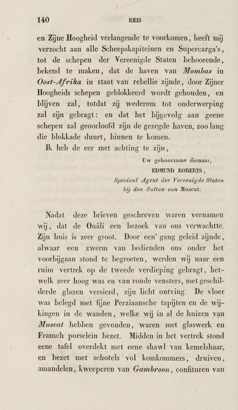 en Zijne Hoogheid verlangende te voorkomen, heeft mij verzocht aan alle Scheepskapiteinen en Supercarga’s, tot de schepen der Yereenigde Staten hehoorende, Lekend te maken, dat de haven van Momhas in Oost-Afrika in staat van rebellie zijnde, door Zijner Hoogheids schepen geblokkeerd wordt gehouden, en blijven zal, totdat zij wederom tot onderwerping zal zijn gebragt: en dat het bijgevolg aan geene schepen zal geoorloofd zijn de gezegde haven, zoo lang die blokkade duurt, binnen te komen. Ik heb de eer met achting te zijn, 1 Uw gehoorzame dienaar, EDMUND ROBERTS, Speciaal Agent der Vereenigde Staten hij den Sultan van Muscat. Nadat deze brieven geschreven waren vernamen wij, dat de Ouali een bezoek van ons verwachtte. Zijn huis is zeer groot. Door een’ gang geleid zijnde, alwaar een zwerm van bedienden ons onder het voorbijgaan stond te begroeten, werden wij naar een ruim vertrek op de tweede verdieping gebragt, het¬ welk zeer hoog was en van ronde vensters, met geschil¬ derde glazen versierd, zijn licht ontving. De vloer was belegd met fijne Perziaansche tapijten en de wij¬ kingen in de wanden, welke wij in al de huizen van Muscat hebben gevonden, waren met glaswerk en Fransch porselein bezet. Midden in het vertrek stond eene tafel overdekt met eene shawl van kemelshaar, en bezet met schotels vol komkommers, druiven, amandelen, kweeperen van Gamhroon, confituren van