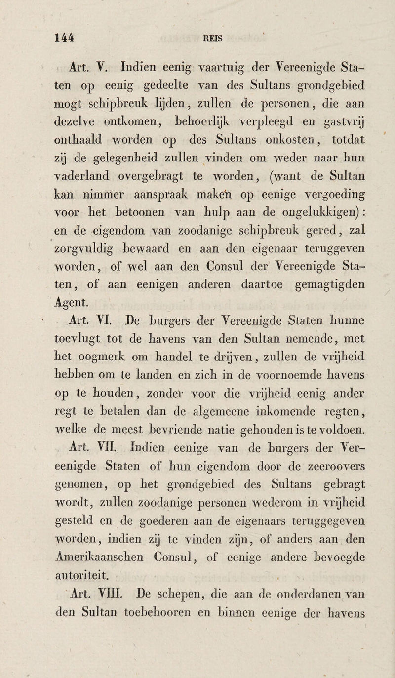 Art. V, ïndien eenig vaartuig der Vereenigde Sta¬ ten op eenig gedeelte van des Sultans grondgebied mogt schipbreuk lijden, zullen de personen, die aan dezelve ontkomen, beliocrlijk verpleegd en gastvrij onthaald worden op des Sultans onkosten, totdat zij de gelegenheid zullen vinden om weder naar hun vaderland overgebragt te worden, (want de Sultan kan nimmer aanspraak makeh op eenige vergoeding voor het betoonen van hulp aan de ongelukkigen): en de eigendom van zoodanige schipbreuk gered, zal zorgvuldig bewaard en aan den eigenaar teruggeven worden, of wel aan den Consul der Yereenigde Sta¬ ten , of aan eenigen anderen daartoe gemagtigden Agent. Art. Al. De burgers der Yereenigde Staten hunne toevlugt tot de havens van den Sultan nemende, met het oogmerk om handel te drijven, zullen de vrijheid hebben om te landen en zich in de voornoemde havens op te houden, zonder voor die vrijheid eenig ander regt te betalen dan de algemeene inkomende regten, welke de meest bevriende natie gehouden is te voldoen. Art VIL Indien eenige van de burgers der Ver¬ eenigde Staten of hun eigendom door de zeeroovers genomen, op het grondgebied des Sultans gebragt wordt, zullen zoodanige personen wederom in vrijheid gesteld en de goederen aan de eigenaars teruggegeven worden, indien zij te vinden zijn, of anders aan den Amerikaanschen Consul, of eenige andere bevoegde autoriteit. Art. VIII. De schepen, die aan de onderdanen van den Sultan toebehooren en binnen eenige der havens