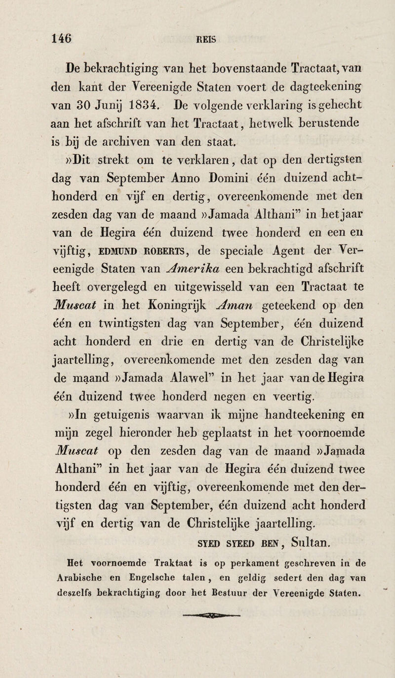 De bekrachtiging van het bovenstaande Tractaat, van den kant der Vereenigde Staten voert de dagteekening van 30 Junij 1834. De volgende verklaring is gehecht aan het afschrift van het ïractaat, hetwelk berustende is bij de archiven van den staat. »Dit strekt om te verklaren, dat op den dertigsten dag van September Anno Domini één duizend acht¬ honderd en vijf en dertig, overeenkomende met den zesden dag van de maand ))Jamada Althani” in hetjaar van de Hegira één duizend twee honderd en een en vijftig, EDSIUND ROBERTS, de Speciale Agent der Ver¬ eenigde Staten van Amerika een bekrachtigd afschrift heeft overgelegd en uitgewisseld van een ïractaat te Muscat in het Koningrijk Aman geteekend op den één en twintigsten dag van September, één duizend acht honderd en drie en dertig van de Christelijke jaartelling, overeenkomende met den zesden dag van de maand ))Jamada Alawel” in het jaar van de Hegira één duizend twee honderd negen en veertig, »In getuigenis waarvan ik mijne handteekening en mijn zegel hieronder heb geplaatst in het voornoemde Muscat op den zesden dag van de maand »Jamada Althani” in het jaar van de Hegira één duizend twee honderd één en vijftig, overeenkomende met den der¬ tigsten dag van September, één duizend acht honderd vijf en dertig van de Christelijke jaartelling. SYED SYEED BEN, Sultan. Het voornoemde Traktaat is op perkament geschreven in de Arabische en Engelsche talen, en geldig sedert den dag van deszelfs bekrachtiging door het Bestuur der Vereenigde Staten.