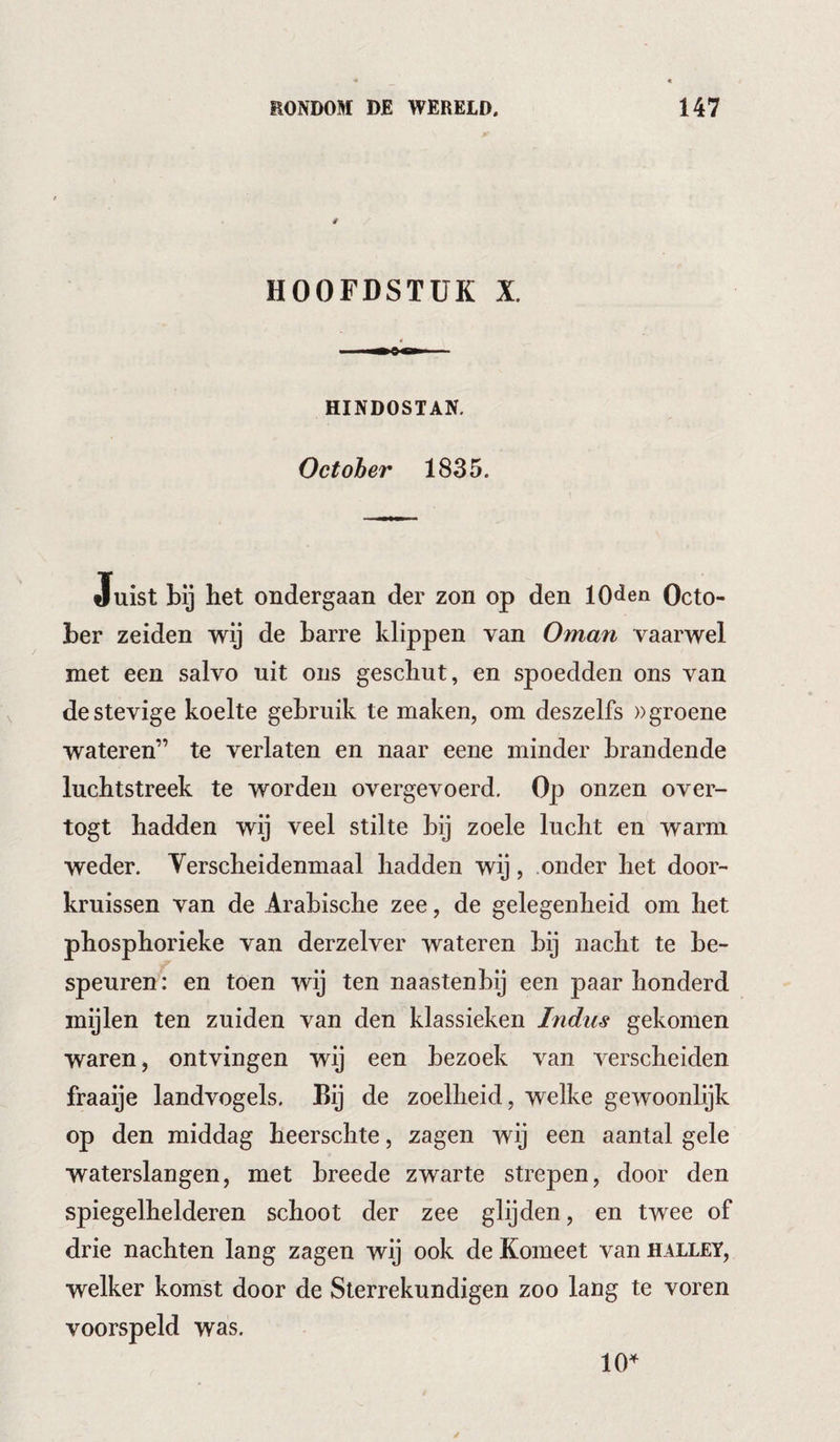 HOOFDSTUK X. HINDOSTAN. October 1835. Juist bij het ondergaan der zon op den lOden Octo¬ ber zeiden wij de barre klippen van Oman vaarwel met een salvo uit ons geschut, en spoedden ons van de stevige koelte gebruik te maken, om deszelfs »groene wateren” te verlaten en naar eene minder brandende luchtstreek te worden overgevoerd. Op onzen over- togt hadden wij veel stilte bij zoele lucht en warm weder. Verscheidenmaal hadden wij, onder het door- kruissen van de Arabische zee, de gelegenheid om het phosphorieke van derzelver wateren bij nacht te be¬ speuren : en toen wij ten naastenbij een paar honderd mijlen ten zuiden van den klassieken Indus gekomen waren, ontvingen wij een bezoek van verscheiden fraaije landvogels. Bij de zoelheid, welke gewoonlijk op den middag heerschte, zagen wij een aantal gele waterslangen, met breede zwarte strepen, door den spiegelhelderen schoot der zee glijden, en twee of drie nachten lang zagen wij ook de Komeet van halley, welker komst door de Sterrekundigen zoo lang te voren voorspeld was. 10^