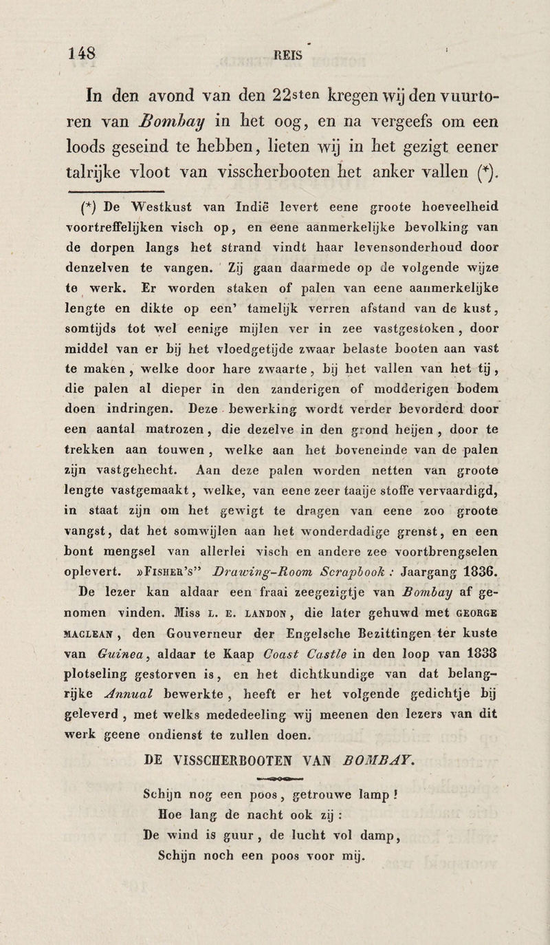In den avond van den 22sten kregen wij den vuurto¬ ren van Bombay in het oog, en na vergeefs om een loods geseind te hehhen, lieten wij in het gezigt eener talrijke vloot van visscherhooten het anker vallen (^), (*) De Westkust van Indiê levert eene groote hoeveelheid voortreffelijken visch op, en eene aanmerkelijke bevolking van de dorpen langs het strand vindt haar levensonderhoud door denzelven te vangen. Zij gaan daarmede op de volgende wijze te werk. Er worden staken of palen van eene aanmerkelijke lengte en dikte op een’ tamelijk verren afstand van de kust, somtijds tot wel eenige mijlen ver in zee vastgestoken, door middel van er hij het vloedgetijde zwaar belaste booten aan vast te maken , welke door hare zwaarte , hij het vallen van het tp , die palen al dieper in den zanderigen of modderigen bodem doen indringen. Deze bewerking wordt verder bevorderd door een aantal matrozen , die dezelve in den grond heijen , door te trekken aan touwen , welke aan het boveneinde van de palen zijn vastgehecht. Aan deze palen worden netten van groote lengte vastgemaakt, welke, van eene zeer taaije stofFe vervaardigd, in staat zijn om het gewigt te dragen van eene zoo groote vangst, dat het somwijlen aan het wonderdadige grenst, en een bont mengsel van allerlei visch en andere zee voortbrengselen oplevert. »FiSHEa’s” Drawing-Room Scrapbook : Jaargang 1836. De lezer kan aldaar een fraai zeegezigtje van Bombay af ge¬ nomen vinden. Miss l. e. landon , die later gehuwd met george MACLEAN , den Gouverneur der Engelsche Bezittingen ter kuste van Guinea^ aldaar te Kaap Coast Castle in den loop van 1838 plotseling gestorven is, en het dichtkundige van dat belang- rpke Annual bewerkte , heeft er het volgende gedichtje hij geleverd , met welks mededeeling wij meenen den lezers van dit werk geene ondienst te zullen doen. DE VISSCHERBOOTEN VAN BOMBAY. Schijn nog een poos, getrouwe lamp ! Hoe lang de nacht ook zij : De wind is guur, de lucht vol damp, Schijn noch een poos voor mij.