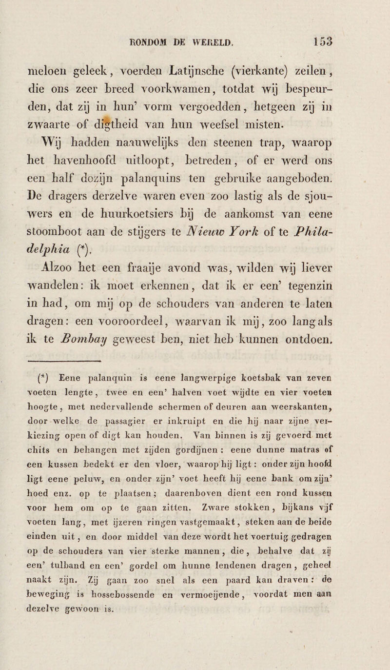 meloen geleek, voerden Latijnsche (vierkante) zeilen, die ons zeer breed voorkwamen, totdat wij bespeur¬ den, dat zij in bun’ vorm vergoedden, hetgeen zij in zwaarte of digtheid van hun weefsel misten. Wij hadden naaiiwelijks den steenen trap, waarop het havenhoofd uitloopt, betreden, of er werd ons een half dozijn palanquins ten gebruike aangeboden, De dragers derzelve waren even zoo lastig als de sjou¬ wers en de huurkoetsiers bij de aankomst van eene stoomboot aan de stijgers te Nieuw York of te Phila¬ delphia Alzoo het een fraaije avond was, wilden wij liever wandelen: ik moet erkennen, dat ik er een’ tegenzin in had, om mij op de schouders van anderen te laten dra gen; een vooroordeel, waarvan ik mij, zoo lang als ik te Bombay geweest ben, niet heb kunnen ontdoen. P) Eene palanquin is eene langwerpige koetsbak van zeven voeten lengte, twee en een’ halven voet wijdte en vier voeten hoogte, met nedervallende schermen of deuren aan weerskanten, door welke de passagier er inkruipt en die hij naar zijne ver¬ kiezing open of digt kan houden. Van binnen is zij gevoerd met chits en behangen met zijden gordijnen : eene dunne matras of een kussen bedekt er den vloer, waarop hij ligt: onder zijn hoofd ligt eene peluw, en onder zijn’ voet heeft hij eene bank om zijn’ hoed enz. op te plaatsen; daarenboven dient een rond kussen voor hem om op te gaan zitten. Zware stokken, bijkans vijf voeten lang, met ijzeren ringen vastgemaakt, steken aan de beide einden uit, en door middel van deze wordt het voertuig gedragen op de schouders van vier sterke mannen, die, behalve dat zij een’ tulband en een’ gordel om hunne lendenen dragen, geheel naakt zijn. Zij gaan zoo snel als een paard kan draven; de beweging is hossehossende en vermoeijende, voordat men aan dezelve gewoon is.