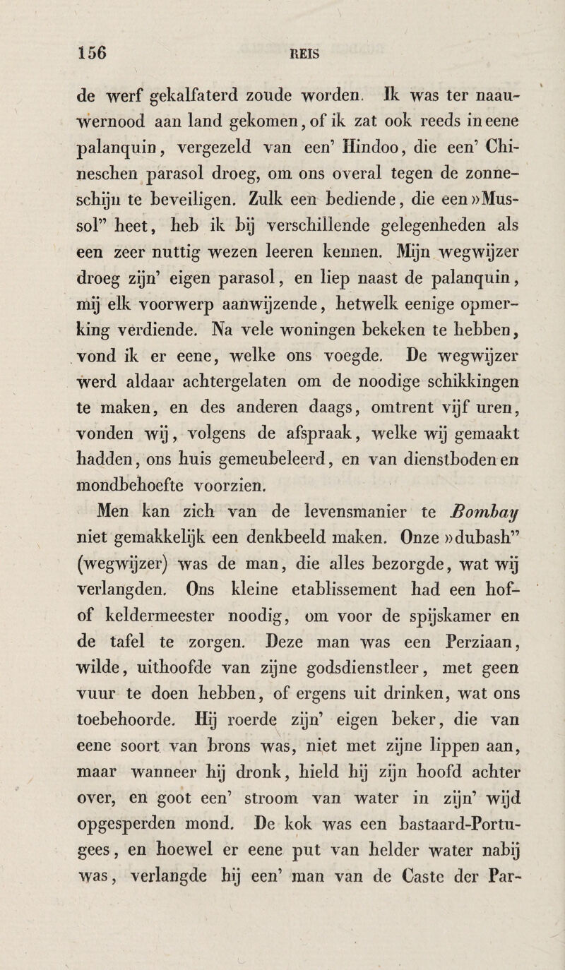 de werf gekalfaterd zoude worden. Ik was ter naau- wernood aan land gekomen, of ik zat ook reeds in eene palanquin, vergezeld van een’ Hindoo, die een’ Chi- neschen parasol droeg, om ons overal tegen de zonne- scliijn te beveiligen. Zulk een bediende, die een ))Mus- sol” heet, heb ik bij verschillende gelegenheden als een zeer nuttig wezen leeren kennen. Mijn wegwijzer droeg zijn’ eigen parasol, en liep naast de palanquin, mij elk voorwerp aan wijzende, hetwelk eenige opmer¬ king verdiende. Na vele woningen bekeken te hebben, vond ik er eene, welke ons voegde. De wegwijzer werd aldaar achtergelaten om de noodige schikkingen te maken, en des anderen daags, omtrent vijf uren, vonden wij, volgens de afspraak, welke wij gemaakt hadden, ons huis gemeubeleerd, en van dienstboden en mondbehoefte voorzien. Men kan zich van de levensmanier te Bombay niet gemakkelijk een denkbeeld maken. Onze ))dubash” (wegwijzer) was de man, die alles bezorgde, wat wij verlangden. Ons kleine etablissement had een hof- of keldermeester noodig, om voor de spijskamer en de tafel te zorgen. Deze man was een Perziaan, wilde, uithoofde van zijne godsdienstleer, met geen vuur te doen hebhen, of ergens uit drinken, wat ons toebehoorde. Hij roerde zijn’ eigen beker, die van eene soort van brons was, niet met zijne lippen aan, maar wanneer hij dronk, hield hij zijn hoofd achter over, en goot een’ stroom van water in zijn’ wijd opgesperden mond. De kok was een bastaard-Portu- gees, en hoewel er eene put van helder water nabij was, verlangde hij een’ man van de Caste der Par-