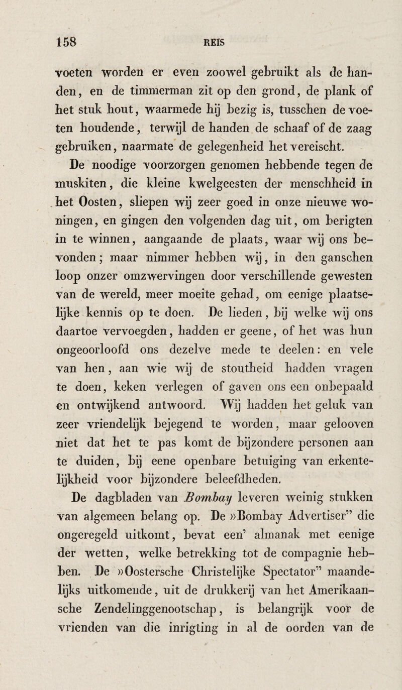 voeten worden er even zoowel gebruikt als de ban¬ den , en de timmerman zit op den grond, de plank of het stuk hout, waarmede hij bezig is, tusschen de voe¬ ten houdende, terwijl de handen de schaaf of de zaag gebruiken, naarmate de gelegenheid het vereischt. De noodige voorzorgen genomen hebbende tegen de muskiten, die kleine kwelgeesten der menschheid in het Oosten, sliepen wij zeer goed in onze nieuwe wo¬ ningen, en gingen den volgenden dag uit, om berigten in te winnen, aangaande de plaats, waar wij ons be¬ vonden ; maar nimmer hebben wij, in den ganschen loop onzer omzwervingen door verschillende gewesten van de wereld, meer moeite gehad, om eenige plaatse¬ lijke kennis op te doen. De lieden, bij welke wij ons daartoe vervoegden, hadden er geene, of het was hun ongeoorloofd ons dezelve mede te deelen: en vele van hen, aan wie wij de stoutheid hadden vragen te doen, keken verlegen of gaven ons een onbepaald en ontwijkend antwoord. Wij hadden het geluk van zeer vriendelijk bejegend te worden, maar gelooven niet dat het te pas komt de bijzondere personen aan te duiden, bij eene openbare betuiging van erkente¬ lijkheid voor bijzondere beleefdheden. De dagbladen van Bombay leveren weinig stukken van algemeen belang op. De »Bombay Advertiser” die ongeregeld uitkomt, bevat een’ almanak met eenige der wetten, welke betrekking tot de compagnie heb¬ ben. De ))Oostersche Christelijke Spectator” maande¬ lijks uitkomende, uit de drukkerij van het Amerikaan- sche Zendelinggenootschap, is belangrijk voor de vrienden van die inrigting in al de oorden van de