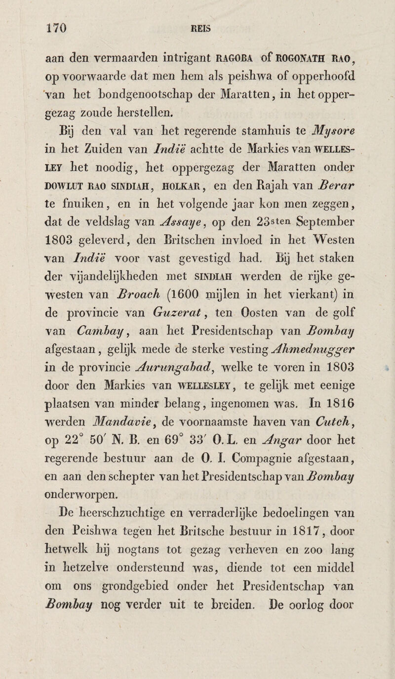 aan den vermaarden intrigant ragoba of rogonath Rao, op voorwaarde dat men hem als peisliwa of opperhoofd 'van het bondgenootschap der Maratten, in het opper¬ gezag zoude herstellen. Bij den val van het regerende stamhuis te Mysore in het Zuiden van Indi’è achtte de Markies van WELLES¬ LEY het noodig, het oppergezag der Maratten onder DOWLüT RAO SINDIAH, HOLKAR j en den Bajah van Berar te fnuiken, en in het volgende jaar kon men zeggen, dat de veldslag van Assays^ op den 23sten September 1803 geleverd, den Britschen invloed in het Westen van Indië voor vast gevestigd had. Bij het staken der vijandelijkheden met smdiah werden de rijke ge¬ westen van Broach (1600 mijlen in het vierkant) in de provincie van Guzerat, ten Oosten van de golf van Camhay, aan het Presidentschap van Bombay afgestaan, gelijk mede de sterke vesting Ahmednugger in de provincie Aurimgahad, welke te voren in 1803 door den Markies van Wellesley, te gelijk met eenige plaatsen van minder belaag, ingenomen was. In 1816 werden Mandavie ^ de voornaamste haven van Cutch^ op 22° 50' N. B. en 69° 33' O. L. en Angar door het regerende bestuur aan de 0. I. Compagnie afgestaan, en aan den schep ter van het Presidentschap van Bombay onderworpen. Be heerschzuchtige en verraderlijke bedoelingen van den Peisliwa tegen het Britsche bestuur in 1817, door hetwelk hij nogtans tot gezag verheven en zoo lang in hetzelve ondersteund was, diende tot een middel om ons grondgebied onder het Presidentschap van Bombay nog verder uit te breiden. De oorlog door