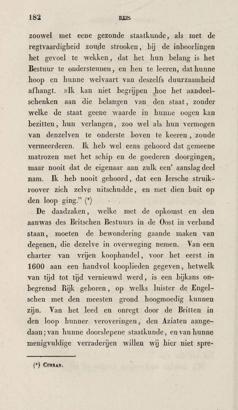 zoowel met eeiie gezonde staatkunde, als met de regtvaardigheid zou,de strooken, Lij de inboorlingen het gevoel te wekken, dat het hun belang is het Bestuur te ondersteunen, en hen te leeren, dat hunne hoop en hunne welvaart van deszelfs duurzaamheid afhangt. ))Ik kan niet begrijpen ,hoe het aandeel- schenken aan die belangen van den staat, zonder welke de staat geene waarde in hunne oogen kan bezitten, hun verlangen, zoo wel als hun vermogen van denzelven te onderste boven te keeren , zoude venneerderen. Ik heb wel eens gehoord dat gemeene matrozen met het schip en de goederen doorgingen, maar nooit dat de eigenaar aan zulk een’ aanslag deel nam. Ik heb nooit gehoord, dat een lersche struik- roover zich zelve uitschudde, en met dien buit op den loop ging.” v- , De daadzaken, welke met de opkomst en den aanwas des Britschen Bestuurs in de Oost in verband staan, moeten de bewondering gaande maken van degenen, die dezelve in overweging nemen. Van een charter van vrijen koophandel, voor het eerst in 1600 aan een handvol kooplieden gegeven, hetwelk van tijd tot tijd vernieuwd werd, is een bijkans on¬ begrensd Rijk geboren, op welks luister de Engel- schen met den meesten grond hoogmoedig kunnen zijn. Van het leed en onregt door de Britten in den loop hunner veroveringen, den Aziaten aange¬ daan; van hunne doorslepene staatkunde, en van hunne menigvuldige verraderijen willen wij hier niet spre- (*) (*) COBSAN.