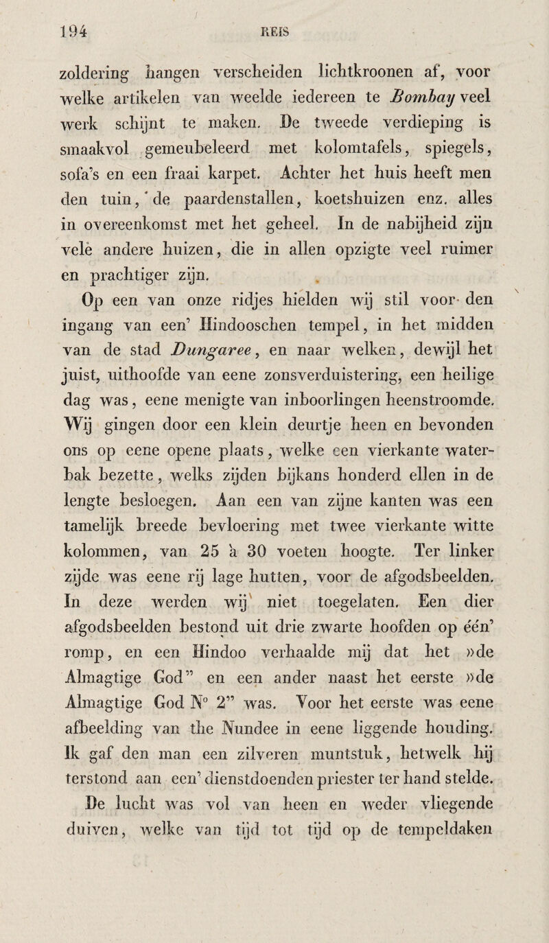 1 194 R£[S zoldering iiangen verscheiden lichtkroonen af, voor welke artikelen van weelde iedereen te Bombay veel werk schijnt te maken. De tweede verdieping is smaakvol gemeuheleerd met kolomtafels, spiegels, sofa’s en een fraai karpet. Achter het huis heeft men den tuin,'de paardenstallen, koetshuizen enz. alles in overeenkomst met het geheel. In de nabijheid zijn velé andere huizen, die in allen opzigte veel ruimer en prachtiger zijn. Op een van onze ridjes hielden wij stil voor* den ingang van een’ Hindooschen tempel, in het midden van de stad Dungaree, en naar welken, dewijl het juist, uithoofde van eene zonsverduistering, een heilige dag was, eene menigte van inboorlingen heenstroomde. Wij gingen door een klein deurtje heen en bevonden ons op eene opene plaats, vvelke een vierkante water¬ bak bezette, welks zijden bijkans honderd ellen in de lengte besloegen. Aan een van zijne kanten was een tamelijk breede bevloering met twee vierkante witte kolommen, van 25 a 30 voeten hoogte, ïer linker zijde was eene rij lage hutten, voor de afgodsbeelden. In deze werden wij' niet toegelaten. Een dier afgodsbeelden bestond uit drie zwarte hoofden op ée'n’ romp, en een Hindoo verhaalde mij dat het ))de Almagtige God” en een ander naast het eerste »de Almagtige God N” 2” was. Voor het eerste was eene afbeelding van the Nundee in eene liggende houding. Ik gaf den man een zilveren muntstuk, hetwelk hij terstond aan een’ dienstdoenden priester ter hand stelde. De lucht was vol van heen en weder vliegende duiven, welke van tijd tot tijd op de tempeldaken