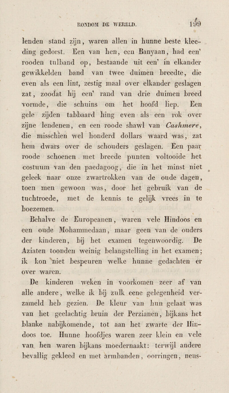 lenden stand zijn, waren allen in hunne beste klee- ding gedorst. Een van hen, een Banyaan, had een’ rooden tulband op, bestaande uit een’ in elkander gewikkelde!! band van twee duimen breedte, die even als een lint, zestig maal over elkander geslagen zat, zoodat hij een’ rand van drie duimen breed vormde, die schuins om het hoofd liep. Een gele zijden tabbaard hing even als een rok over zijne lendenen, en een roode shawl van Caslmiere, die misschien wel honderd dollars waard was, zat hem dwars over de schouders geslagen. Een paar roode schoenen met breede punten voltooide het costuum van den paedagoog, die in het minst niet geleek naar onze zwartrokken van de oude dagen, toen men gewoon was, door het gebruik van de tuchtroede, met de kennis te gelijk vrees in te boezemen. Behalve de Europeanen, waren vele Hindoos en een oude Mohammedaan, maar geen van de ouders der kinderen, bij het examen tegenwoordig. He Aziaten toonden weinig belangstelling in het examen; ik kon 'niet bespeuren welke hunne gedachten er over waren. De kinderen weken in voorkomen zeer af van alle andere, welke ik bij zulk eene gelegenheid ver- zameld heb gezien. De kleur van hun gelaat was van het geelachtig bruin der Perzianen, bijkans het blanke nabijkomende, tot aan het zwarte der Hin¬ doos toe. Hunne hoofdjes waren zeer klein en vele van hen waren bijkans moedernaakt: terwijl andere bevallig gekleed en met ^irmbanden, oorringen, neus-