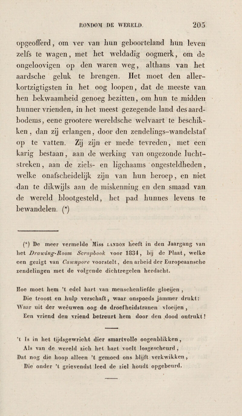 opgeofFerd, om ver van liun geboorteland hun leven zelfs te wagen, met het weldadig oogmerk, om de ongeloovigen op den waren weg, althans van het aardsche geluk te brengen. Het moet den aller- kortzigtigsten in het oog loopen, dat de meeste van hen bekwaamheid genoeg bezitten, om hun te midden hunner vrienden, in het meest gezegende land des aard¬ bodems, eene grootere wereldsche welvaart te beschik¬ ken , dan zij erlangen, door den zendelings-wandelstaf op te vatten. Zij zijn er mede tevreden, met een karig bestaan, aan de werking van ongezonde lucht¬ streken , aan de ziels- en ligchaams ongesteldheden, welke onafscheidelijk zijn van hun beroep, en niet dan te dikwijls aan de miskenning en den smaad van de wereld blootgesteld, het pad hunnes levens te bewandelen. De meer vermelde Miss landon heeft in den Jaargang van het Drawing-Room Scraphook voor 1834, hij de Plaat, welke een gezigt van Caxonpore voorstelt, den arbeid der Europeaansche zendelingen met de volgende dichtregelen herdacht. Hoe moet hem ’t edel hart van menschenliefde gloeijen , Die troost en hulp verschaft, waar onspoeds jammer drukt: Waar uit der weêuwen oog de droefheidstranen vloeijen , Een vriend den vriend betreurt hem door den dood ontrukt! ’t Is in het tijdsgewricht dier smartvolle oogenhlikken , Als van de wereld zich het hart voelt losgescheurd , Dat nog die hoop alleen ’t gemoed ons blijft verkwikken , Die onder ’t grievendst leed de ziel houdt opgebeurd.