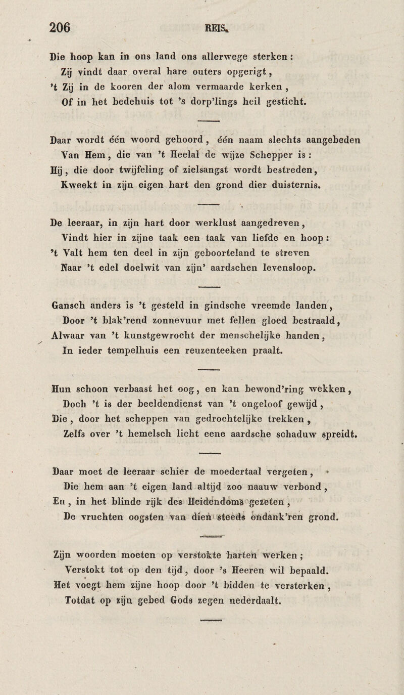 Die hoop kan in ons land ons allerwege sterken: Zij vindt daar overal hare outers opgerigt, ’t Zij in de kooren der alom vermaarde kerken , Of in het bedehuis tot ’s dorp’lings heil gesticht. Daar wordt één woord gehoord , één naam slechts aangebeden Van Hem, die van ’t Heelal de wijze Schepper is : Hij , die door twijfeling of zielsangst wordt bestreden, Kweekt in zijn eigen hart den grond dier duisternis. De leeraar, in zijn hart door werklust aangedreven, Vindt hier in zijne taak een taak van liefde en hoop: ’t Valt hem ten deel in zijn geboorteland te streven Kaar ’t edel doelwit van zijn’ aardschen levensloop. Gansch anders is ’t gesteld in gindsche vreemde landen, Door ’t blak’rend zonnevuur met feilen gloed bestraald, Alwaar van ’t kunstgewrocht der menschehjke handen, In ieder tempelhuis een reuzenteeken praalt. Hun schoon verbaast het oog, en kan bewond’ring wekken, Doch ’t is der beeldendienst van ’t ongeloof gewijd , Die , door het scheppen van gedrochtelijke trekken , Zelfs over ’t hemelsch licht eene aardsche schaduw spreidt» Daar moet de leeraar schier de moedertaal vergeten, » Die hem aan ’t eigen land altijd zoo naauw verbond , En 5 in het blinde rijk des Heidendoms''gezeten , De vruchten oogsten van dieh^ steeds ondank’ren grond. Zijn woorden moeten op verstokte harten werken; Verstokt tot op den tijd, door ’s Heeren wil bepaald. Het voegt hem zijne hoop door ’t bidden te versterken , Totdat op zijn gebed Gods zegen nederdaalt.