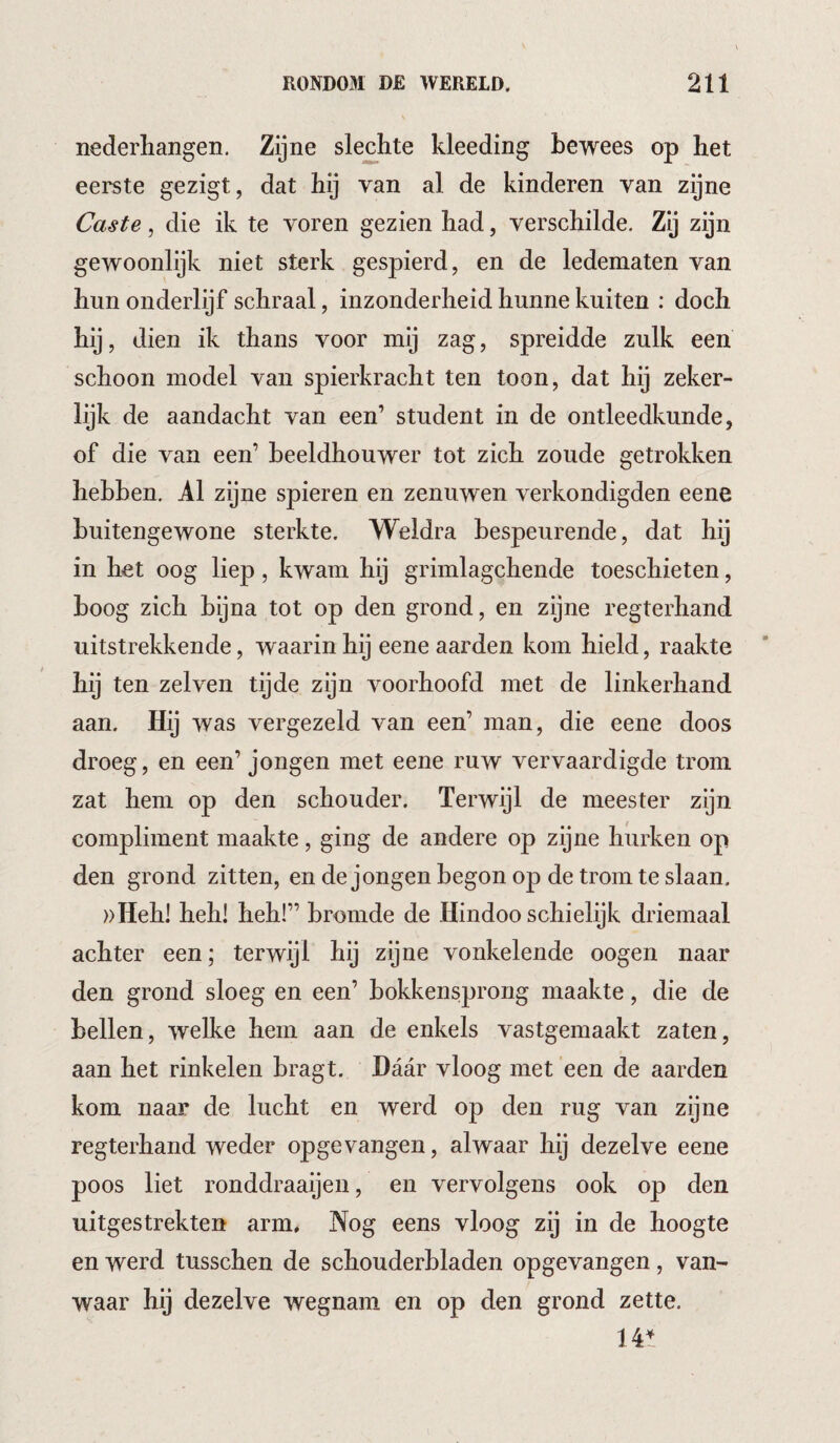 nederhangen. Zijne sledite kleeding bewees op het eerste gezigt, dat hij van al de kinderen van zijne Caste, die ik te voren gezien had, verschilde. Zij zijn gewoonlijk niet sterk gespierd, en de ledematen van hun onderlijf schraal, inzonderheid hunne kuiten : doch hij, dien ik thans voor mij zag, spreidde zulk een schoon model van spierkracht ten toon, dat hij zeker¬ lijk de aandacht van een’ student in de ontleedkunde, of die van een’ beeldhouwer tot zich zoude getrokken hebben. Al zijne spieren en zenuwen verkondigden eene buitengewone sterkte. Weldra bespeurende, dat hij in het oog liep, kwam hij grimlagchende toeschieten, boog zich bijna tot op den grond, en zijne regterhand uitstrekkende, waarin hij eene aarden kom hield, raakte hij ten zelven tijde zijn voorhoofd met de linkerhand aan. Hij was vergezeld van een’ man, die eene doos droeg, en een’ jongen met eene ruw vervaardigde trom zat hem op den schouder. Terwijl de meester zijn compliment maakte, ging de andere op zijne hurken op den grond zitten, en de jongen begon op de trom te slaan. ))Hehl heli! heh!” bromde de Hindoo schielijk driemaal achter een; terwijl hij zijne vonkelende oogen naar den grond sloeg en een’ bokkensprong maakte, die de bellen, welke hem aan de enkels vastgemaakt zaten, aan het rinkelen bragt. Daar vloog met een de aarden kom naar de lucht en werd op den rug van zijne regterhand weder opgevangen, alwaar hij dezelve eene poos liet ronddraaijeii, en vervolgens ook op den uitgestrekten arm. Nog eens vloog zij in de hoogte en werd tusschen de schouderbladen opgevangen, van¬ waar hij dezelve wegnam en op den grond zette. 141