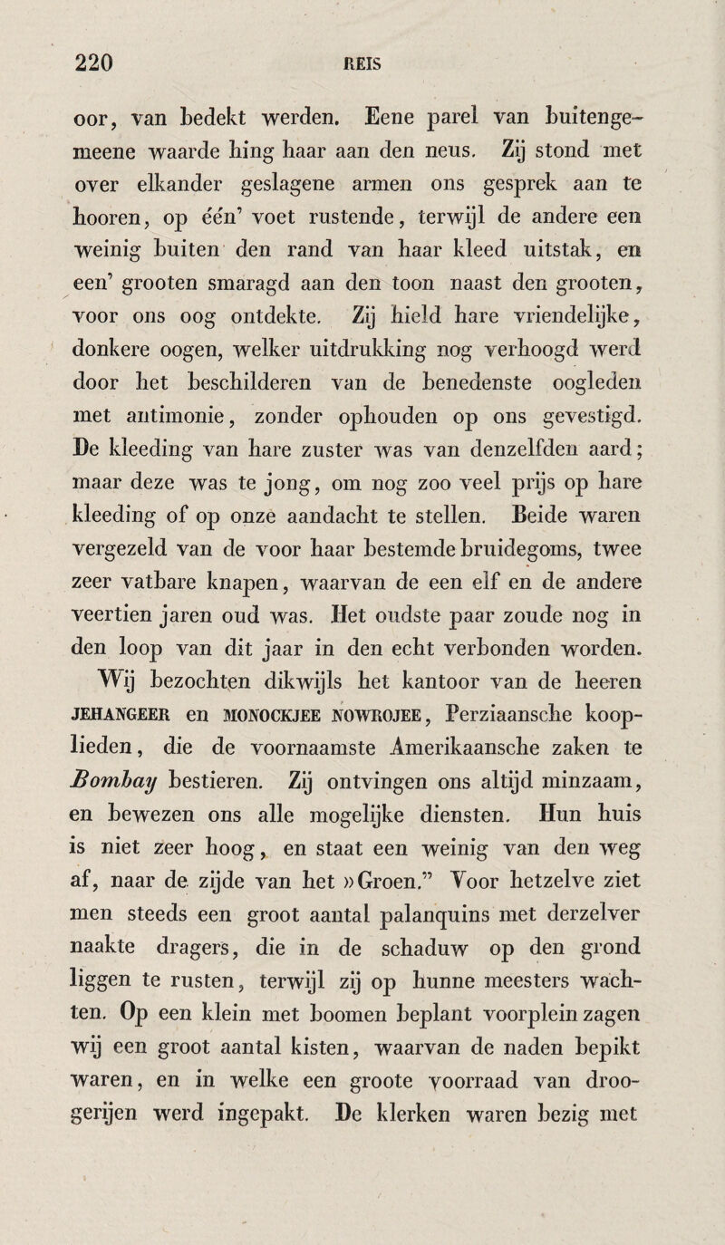 oor, van bedekt werden. Eene parel van buitenge- meene waarde hing haar aan den neus. Zij stond met over elkander geslagene armen ons gesprek aan te booren, op één’ voet rustende, terwijl de andere een weinig buiten den rand van haar kleed uitstak, en een’ grooten smaragd aan den toon naast den grooten, voor ons oog ontdekte. Zij hield hare vriendelijke, donkere oogen, welker uitdrukking nog verhoogd werd door het beschilderen van de benedenste oogleden met antimonie, zonder ophouden op ons gevestigd. Ee kleeding van hare zuster was van denzelfdeii aard; maar deze was te jong, om nog zoo veel prijs op hare kleeding of op onze aandacht te stellen. Beide waren vergezeld van de voor haar bestemde bruidegoms, twee zeer vatbare knapen, waarvan de een elf en de andere veertien jaren oud was. Het oudste paar zoude nog in den loop van dit jaar in den echt verbonden worden. Wij bezochten dikwijls het kantoor van de heeren JEHANGEER en MONOCKJEE JVOWROJEE, Perziaansche koop¬ lieden , die de voornaamste Amerikaansche zaken te Bombay bestieren. Zij ontvingen ons altijd minzaam, en bewezen ons alle mogelijke diensten. Hun huis is niet zeer hoog, en staat een weinig van den weg af, naar de zijde van het »Groen.” Yoor hetzelve ziet men steeds een groot aantal palanquins met derzelver naakte dragers, die in de schaduw op den grond liggen te rusten, terwijl zij op hunne meesters wach¬ ten, Op een klein met hoornen beplant voorplein zagen wij een groot aantal kisten, waarvan de naden bepikt waren, en in welke een groote voorraad van droo- gerijen werd ingepakt, De klerken waren bezig met