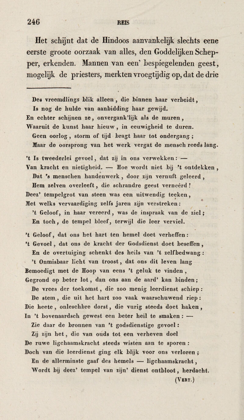 Het schijnt dat de Hindoos aanvankelijk slechts eene eerste groote oorzaak van alles, den Goddelijken Schep¬ per, erkenden. Mannen van een’ Lespiegelenden geest, mogelijk de priesters, merkten vroegtijdig op, dat de drie Des vreemdlings blik alleen, die binnen haar verbeidt, Is nog de hulde van aanbidding haar gewijd. En echter schijnen ze, onvergank’lijk als de muren, Waaruit de kunst haar hieuw , in eeuwigheid te duren. Geen oorlog , storm of tijd bragt haar tot ondergang ; Maar de oorsprong van het werk vergat de mensch reeds lang. ’t Is tweederlei gevoel, dat zij in ons verwekken: — Van kracht en nietigheid. — Hoe wordt niet bij *t ontdekken , * Dat *s menschen handenwerk , door zijn vernuft geleerd , Hem zelven overleeft, die schrandre geest verneêrd I Deez’ tempelgrot van steen was een uitwendig teeken, * * Met welks vervaardiging zelfs jaren zijn verstreken: ’t Geloof, in haar vereerd, was de inspraak van de ziel; En toch, de tempel bleef, terwijl die leer verviel. Geloof, dat ons het hart ten hemel doet verheffen: *t Gevoel, dat ons de kracht der Godsdienst doet beseffen , En de overtuiging schenkt des heils van ’t zelfbedwang : ’t Onmisbaar licht van troost, dat ons dit leven lang Bemoedigt met de Hoop van eens ’t geluk te vinden , Gegrond op beter lot, dan ons aan de aard’ kan hinden; De vrees der toekomst, die zoo menig leerdienst schiep: De stem , die uit het hart zoo vaak waarschuwend riep: Die heete , onleschbre dorst, die vurig steeds doet haken, In ’t bovenaardsch gewest een beter heil te smaken : — Zie daar de bronnen van ’t godsdienstige gevoel: Zij zijn het, die van ouds tot een verheven doel De ruwe ligchaamskracht steeds wisten aan te sporen : Doch van die leerdienst ging elk blijk voor ons verloren ; En de allerminste gaaf des hemels — ligchaamskracht, Wordt bij deez’ tempel van zijn’ dienst ontbloot, herdacht. (VïRT.)