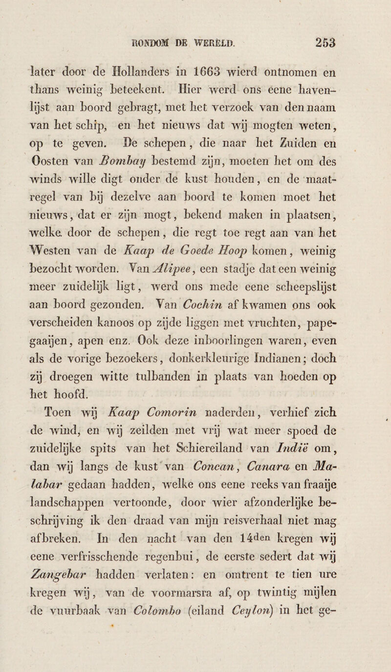 later door de Hollanders in 1663 wierd ontnomen en thans weinig Leteekent. Hier werd ons eene haven- lijst aan Loord gehragt, met liet verzoek van den naam van het schip, en het nieuws dat wij mogten weten, op te geven. He schepen, die naar het Zuiden en Oosten van Bombay bestemd zijn, moeten het om des winds wille digt onder de kust houden, en de ‘maat¬ regel van hij dezelve aan boord te komen moet het nieuws, dat er zijn mogt, bekend maken in plaatsen, welke, door de schepen, die regt toe regt aan van het Westen van de Kaap de Goede Hoop komen, weinig bezocht worden. Van Alipee^ een stadje dat een weinig meer zuidelijk ligt, werd ons mede eene scheepslijst aan boord gezonden. Van Cochin af kwamen ons ook verscheiden kanoos op zijde liggen met vruchten, pape- gaaijen, apen enz. Ook deze inboorlingen waren, even als de vorige bezoekers, donkerkleurige Indianen; doch zij droegen witte tulbanden in plaats van hoeden op het hoofd. Toen wij Kaap Comorin naderden, verhief zich de wind, en wij zeilden met vrij wat meer spoed de zuidelijke spits van het Schiereiland van Indi'é om, dan wij langs de kust van Concan, Canara en Ma¬ labar gedaan hadden, welke ons eene reeks van fraaije landschappen vertoonde, door wier afzonderlijke be¬ schrijving ik den draad van mijn reisverhaal niet mag afbreken. In den nacht van den 14den kregen wij eene verfrisschende regenbui, de eerste sedert dat wij Zangebar hadden verlaten: en omtrent te tien ure kregen wij, van de voormarsra af, op twintig mijlen de vuurbaak van Colombo (eiland Ceylon) in het