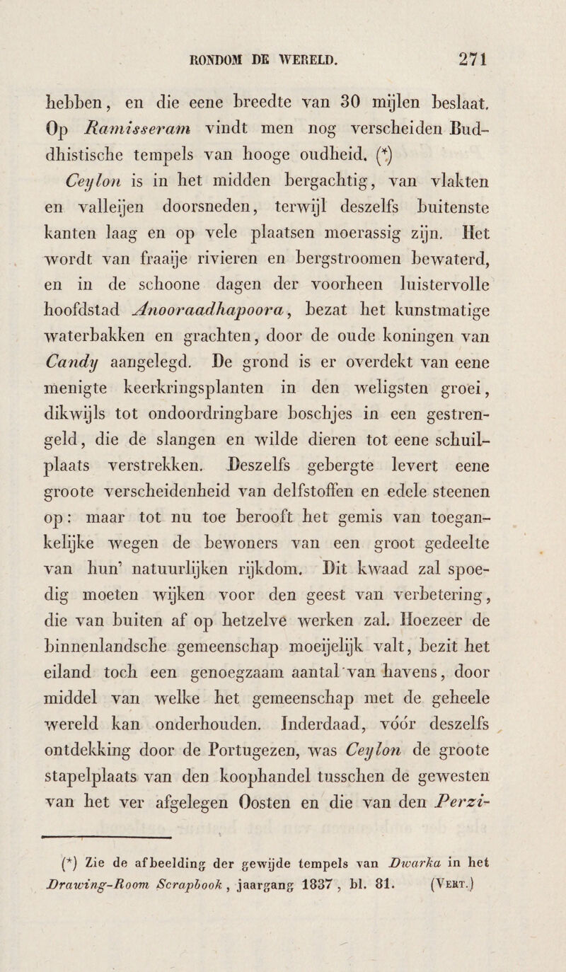 hebben, en die eene breedte van 30 mijlen beslaat. Op Ramisseram vindt men nog verscheiden Bud- dhistiscbe tempels van booge oudheid, (t) Ceylon is in bet midden bergachtig, van vlakten en valleijen doorsneden, terwijl deszelfs buitenste kanten laag en op vele plaatsen moerassig zijn. Het wordt van fraaije rivieren en bergstroomen bewaterd, en in de schoone dagen der voorheen luistervolle^ hoofdstad Anooraadha^oora ^ bezat bet kunstmatige waterbakken en grachten, door de oude koningen van Candy aangelegd. De grond is er overdekt van eene menigte keerkringsplanten in den weligsten groei, dikwijls tot ondoordringbare boscbjes in een gestren¬ geld , die de slangen en wilde dieren tot eene schuil¬ plaats verstrekken. Deszelfs gebergte levert eene groote verscheidenheid van delfstoffen en edele steenen op: maar tot nu toe berooft het gemis van toegan¬ kelijke wegen de bewoners van een groot gedeelte van bun’ natuurlijken rijkdom. Dit kwaad zal spoe¬ dig moeten wijken voor den geest van verbetering, die van buiten af op hetzelve werken zal. Hoezeer de binnenlandscbe gemeenschap moeijelijk valt, bezit bet eiland toch een genoegzaam aantal'van havens, door middel van welke het gemeenschap met de geheele •wereld kan onderhouden. Inderdaad, voor deszelfs ontdekking door de Portugezen, was Ceylon de groote stapelplaats van den koophandel tusscben de gewesten van het ver afgelegen Oosten en die van den Perzi- (*) (*) Zie de afbeelding der gewijde tempels van Dwarka in het Drawing-Room Scraphook , jaargang 1837 , bl. 81. (Vekt.)