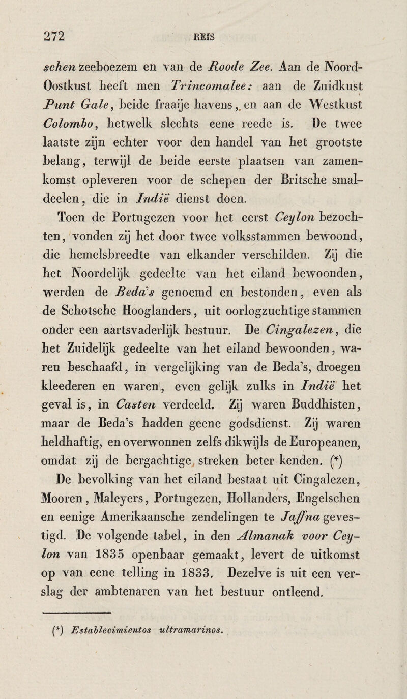 schen zeeboezem en van de Roode Zee. Aan de Noord- Oostkust heeft men Trincomalee: aan de Zuidkust Punt Gale., beide fraaije havens,.en aan de Westkust Colombo, hetwelk slechts eene reede is. De twee laatste zijn echter voor den handel van het grootste belang, terwijl de heide eerste plaatsen van zamen- komst opleveren voor de schepen der Britsche smal- deelen, die in Indi'è dienst doen. Toen de Portugezen voor het eerst Ceylon bezoch¬ ten, vonden zij het door twee volksstammen bewoond, die hemelshreedte van elkander verschilden. Zij die het Noordelijk gedeelte van het eiland bewoonden, werden de Peda's genoemd en bestonden, even als de Schotsche Hooglanders, uit oorlogzuchtige stammen onder een aartsvaderlijk bestuur. De Cingalezen, die het Zuidelijk gedeelte van het eiland bewoonden, wa¬ ren beschaafd, in vergelijking van de Beda’s, droegen kleederen en warem, even gelijk zulks in Indië het geval is, in Casten verdeeld. Zij waren Buddhisten, maar de Beda’s hadden geene godsdienst. Zij waren heldhaftig, en overwonnen zelfs dikwijls de Europeanen, omdat zij de bergachtigej streken beter kenden. De bevolking van het eiland bestaat uit Cingalezen, Mooren, Maleyers, Portugezen, Hollanders, Engelschen en eenige Amerikaansche zendelingen te Jaffna geves¬ tigd. De volgende tabel, in den Almanak voor Cey¬ lon van 1835 openbaar gemaakt, levert de uitkomst op van eene telling in 1833. Dezelve is uit een ver¬ slag der ambtenaren van het bestuur ontleend. (*) (*) Estahlecimientos ultramarinos.