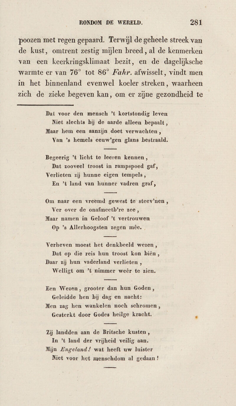 poozen met regen gepaard. Terwijl de gelieele streek van de kust, omtrent zestig mijlen breed, al de kenmerken van een keerkringsklimaat bezit, en de dagelijksclie warmte er van 76° tot 86° Fahr. afwisselt, vindt men in het binnenland evenwel koeler streken, waarheen zich de zieke begeven kan, om er zijne gezondheid te Dat voor den mensch H kortstondig leven Niet slechts bij de aarde alleen bepaalt, Maar hem een aanzijn doet verwachten, Van ’s hemels eeuw’gen glans bestraald. Begeerig ’t licht te leeren kennen, Dat zooveel troost in rampspoed gaf, Verlieten zij hunne eigen tempels , En ’t land van hunner vadren graf, Om naar een vréémd gewest te steev’nen , Ver over de onafmeetb’re zee , Maar namen in Geloof ’t vertrouwen Op ’s Allerhoogsten zegen mêe. Verheven moest het denkbeeld wezen, Dat op die reis hun troost kon biên , Daar zij hun vaderland verlieten , Welligt om ’t nimmer weêr te zien. Een Wezen, grooter dan hun Goden, Geleidde hen bij dag en nacht: Men zag hen wankelen noch schromen, Gesterkt door Godes heiige kracht. . Zij landden aan de Britsche kusten , In ’t land der vrijheid veilig aan. Mijn Engeland! wat heeft uw luister Niet voor het menschdom al gedaan !