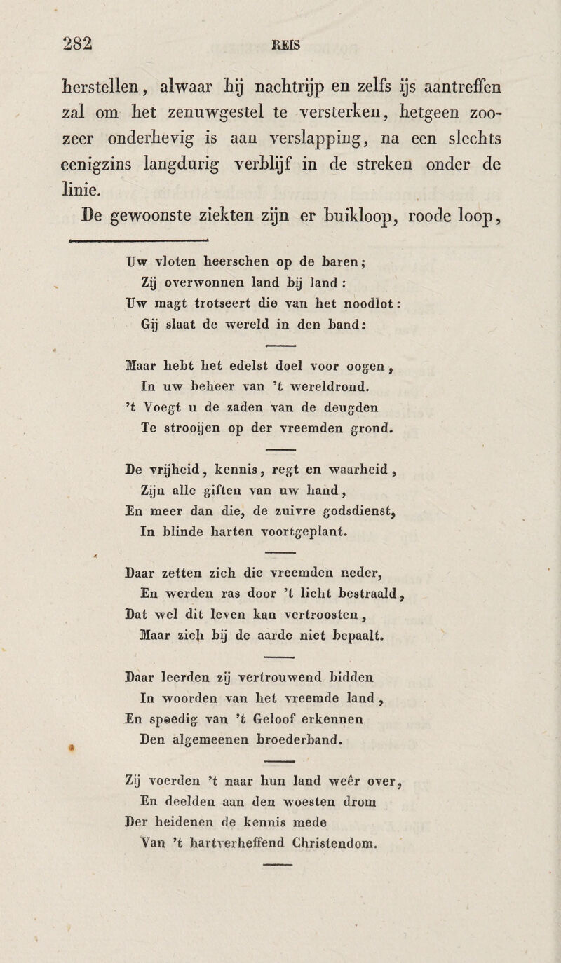 herstellen, alwaar hy nachtrijp en zelfs ijs aantrelFen zal om het zenuwgestel te versterken, hetgeen zoo¬ zeer onderhevig is aan verslapping, na een slechts eenigzins langdurig verblijf in de streken onder de linie. < De gewoonste ziekten zijn er buikloop, roode loop, Uw vloten heerschen op de baren; Zij overwonnen land bij land : Uw raagt trotseert die van het noodlot: Gij slaat de wereld in den band: Maar hebt het edelst doel voor oogen, In uw beheer van ’t wereldrond. ’t Voegt u de zaden van de deugden Te strooijen op der vreemden grond. De vrijheid, kennis, regt en waarheid , Zijn alle giften van uw hand, En meer dan die, de zuivre godsdienst, In blinde harten voortgeplant. Daar zetten zich die vreemden neder. En werden ras door ’t licht bestraald, Dat wel dit leven kan vertroosten, Maar zich bij de aarde niet bepaalt. Daar leerden zij vertrouwend bidden In woorden van het vreemde land , En spoedig van ’t Geloof erkennen Den algemeenen broederband. Zij voerden ’t naar hun land weer over, En deelden aan den woesteu drom Der heidenen de kennis mede Van ’t hartverheffend Christendom.