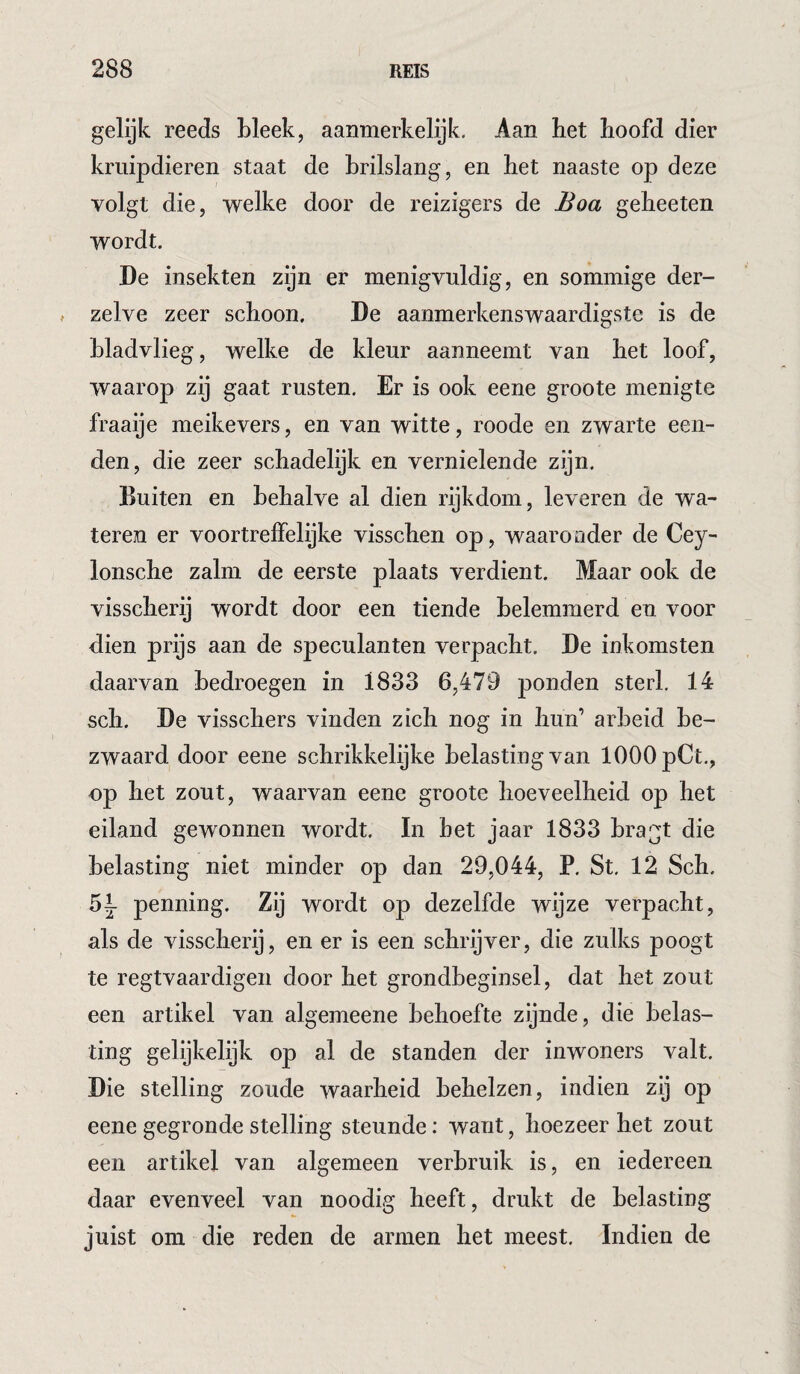 gelijk reeds Lleek, aanmerkelijk. Aan het hoofd dier kruipdieren staat de brilslang, en het naaste op deze volgt die, welke door de reizigers de Boa geheeten wordt. De insekten zijn er menigvuldig, en sommige der- zelve zeer schoon. De aanmerkenswaardigste is de bladvlieg, welke de kleur aanneemt van het loof, waarop zij gaat rusten. Er is ook eene groote menigte fraaije meikevers, en van witte, roode en zwarte een- den, die zeer schadelijk en vernielende zijn. Buiten en behalve al dien rijkdom, leveren de wa¬ teren er voortreffelijke visschen op, waaronder de Cey- lonsche zalm de eerste plaats verdient. Maar ook de visscherij wordt door een tiende belemmerd en voor dien prijs aan de speculanten verpacht. De inkomsten daarvan bedroegen in 1833 6,479 ponden sterk 14 sch. De visschers vinden zich nog in hun’ arbeid be¬ zwaard door eene schrikkelijke belasting van 1000 pCt,, op het zout, waarvan eene groote hoeveelheid op het eiland gewonnen wordt. In het jaar 1833 bragt die belasting niet minder op dan 29,044, P. St, 12 Sch. penning. Zij wordt op dezelfde wijze verpacht, als de visscherij, en er is een schrijver, die zulks poogt te regtvaardigen door het grondbeginsel, dat het zout een artikel van algemeene behoefte zijnde, die belas¬ ting gelijkelijk op al de standen der inwoners valt. Die stelling zoude waarheid behelzen, indien zij op eene gegronde stelling steunde; want, hoezeer het zout een artikel van algemeen verbruik is, en iedereen daar evenveel van noodig heeft, drukt de belasting juist om die reden de armen het meest. Indien de