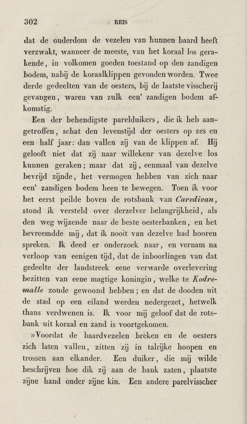 dat de ouderdom de vezelen van hunnen haard heeft verzwakt, wanneer de meeste, van het koraal los gera¬ kende, in volkomen goeden toestand op den zandigen hodem, nabij de koraalklippen gevonden worden. Twee derde gedeelten van de oesters, hij de laatste visscherij gevangen, waren van zulk een’ zandigen hodem af¬ komstig. Een der behendigste parelduikers, die ik heb aan- getrolFen , schat den levenstijd der oesters op zes en een half jaar: dan vallen zij van de klippen af. Hij gelooft niet dat zij naar willekeur van dezelve los kunnen geraken; maar dat zij, eenmaal van dezelve bevrijd zijnde, het vermogen hebben van zich naar een’ zandigen hodem heen te bewegen. Toen ik voor het eerst peilde hoven de rotsbank van Caredivan, stond ik versteld over derzelver belangrijkheid, als den weg wijzende naar de beste oesterbanken, en het bevreemdde mij, dat ik nooit van dezelve had hooren spreken. Ik deed er onderzoek naar, en vernam na verloop van eenigen tijd, dat de inboorlingen van dat gedeelte der landstreek eene verwarde overlevering bezitten van eene magtige koningin, welke te Kodre- malle zoude gewoond hebben; en dat de dooden uit de stad op een eiland werden nedergezet, hetwelk thans verdwenen is. Ik voor mij geloof dat de rots¬ bank uit koraal en zand is voortgekomen. »Voordat de baardvezelen breken en de oesters zich laten vallen, zitten zij in talrijke hoopen en trossen aan elkander. Een duiker, die mij wilde beschrijven hoe dik zij aan de bank zaten, plaatste zijne hand onder zijne kin. Een andere parelvisscher