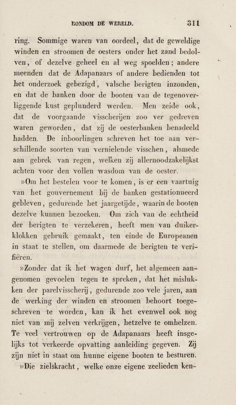 ring. Sommige waren van oordeel, dat de geweldige winden en stroomen de oesters onder liet zand bedol¬ ven , of dezelve geheel en al weg spoelden; andere meenden dat de Adapanaars of andere bedienden tot bet onderzoek gebezigd, valscbe berigten inzonden, en dat de banken door de booten van de tegenover¬ liggende kust geplunderd werden. Men zeide ook, dat de voorgaande visscberijen zoo ver gedreven waren geworden, dat zij de oesterbaiiken benadeeld hadden, De inboorlingen schreven het toe aan ver¬ schillende soorten van vernielende visschen, alsmede aan gebrek van regen, welken zij allernoodzakelijkst achten voor den vollen wasdom van de oester. ))0m het bestelen voor te komen, is er een vaartuig van het gouvernement bij de banken gestationneerd gebleven , gedurende het jaargetijde, waarin de booten dezelve kunnen bezoeken. Om zich van de echtheid der berigten te verzekeren, heeft men van duiker¬ klokken gebruik gemaakt, ten einde de Europeanen in staat te stellen, om daarmede de berigten te veri¬ fiëren. »Zonder dat ik het wagen durf, het algemeen aan¬ genomen gevoelen tegen te spreken, dat het misluk¬ ken der parelvisscherij, gedurende zoo vele jaren, aan de werking der winden en stroomen behoort toege¬ schreven te worden, kan ik het evenwel ook nog niet van mij zei ven verkrijgen, hetzelve te omhelzen. Te veel vertrouwen op de Adapanaars heeft insge¬ lijks tot verkeerde opvatting aanleiding gegeven. Zij zijn niet in staat om hunne eigene booten te besturen. ))Die zielskracht, welke onze eigene zeelieden ken-