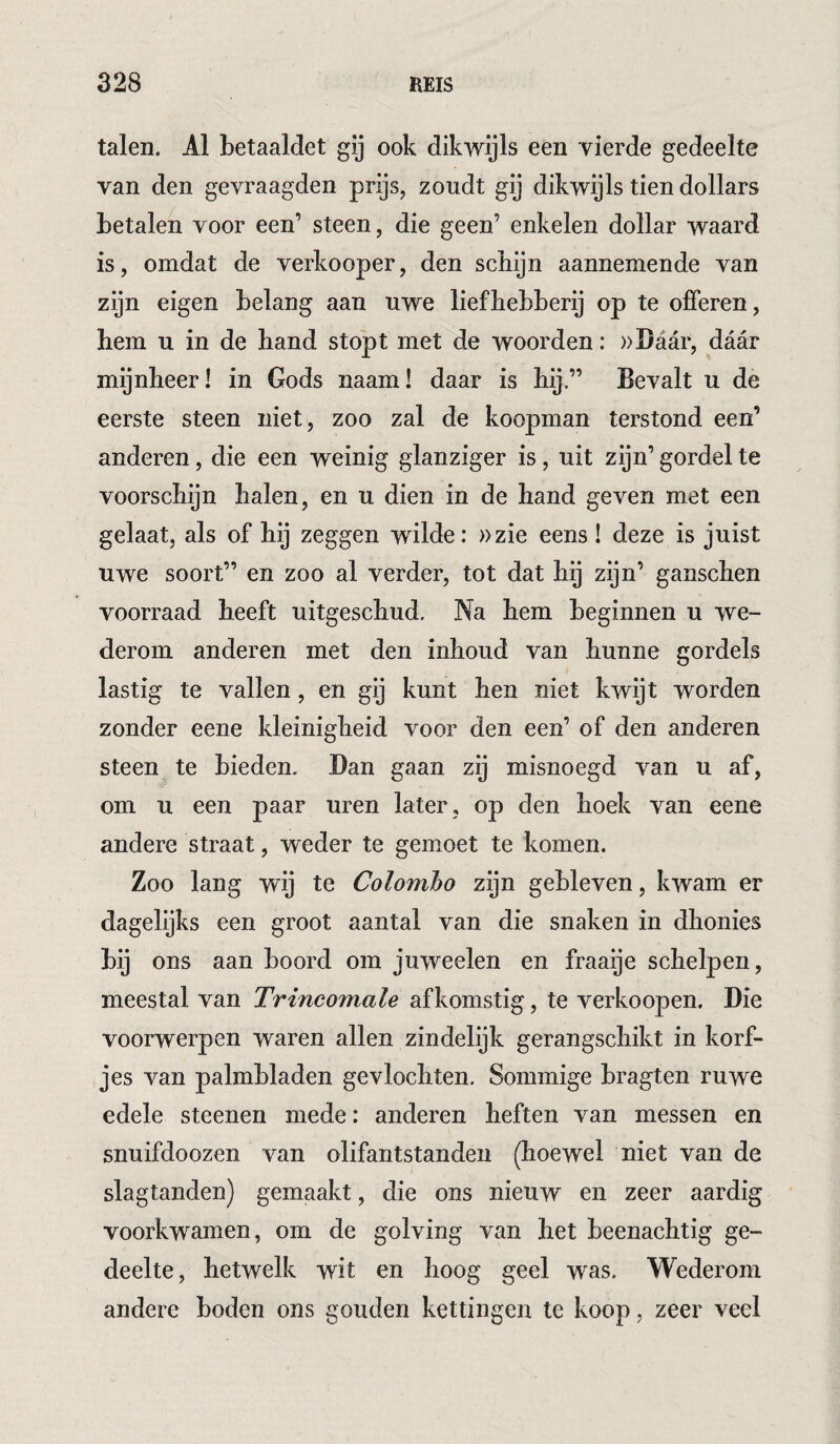 talen. Al betaaldet gij ook dikwijls een vierde gedeelte van den gevraagden prijs, zoudt gij dikwijls tien dollars betalen voor een’ steen, die geen’ enkelen dollar waard is, omdat de verkooper, den schijn aannemende van zijn eigen belang aan uwe liefhebberij op te offeren, hem u in de hand stopt met de woorden: ))I)aar, daar mijnheer! in Gods naam! daar is hij,” Bevalt u de eerste steen niet, zoo zal de koopman terstond een’ anderen, die een weinig glanziger is, uit zijn’ gordel te voorschijn halen, en u dien in de hand geven met een gelaat, als of hij zeggen wilde: »zie eens! deze is juist uwe soort” en zoo al verder, tot dat hij zijn’ ganschen voorraad heeft uitgeschud. Na hem beginnen u we¬ derom anderen met den inhoud van hunne gordels lastig te vallen, en gij kunt hen niet kwijt worden zonder eene kleinigheid voor den een’ of den anderen steen te bieden. Dan gaan zij misnoegd van u af, om u een paar uren later , op den hoek van eene andere straat, weder te gemmet te komen. Zoo lang wij te Colombo zijn gebleven, kwam er dagelijks een groot aantal van die snaken in dhonies fcij ons aan boord om juweelen en fraaije schelpen, meestal van Trincomale afkomstig, te verkoopen. Die voorwerpen waren allen zindelijk gerangschikt in korf¬ jes van palmbladen gevlochten. Sommige bragten ruwe edele steenen mede: anderen heften van messen en snuifdoozen van olifantstanden (hoewel niet van de slagtanden) gemaakt, die ons nieuw en zeer aardig voorkwamen, om de golving van het beenachtig ge¬ deelte, hetwelk wit en hoog geel was. Wederom andere boden ons gouden kettingen te koop, zeer veel