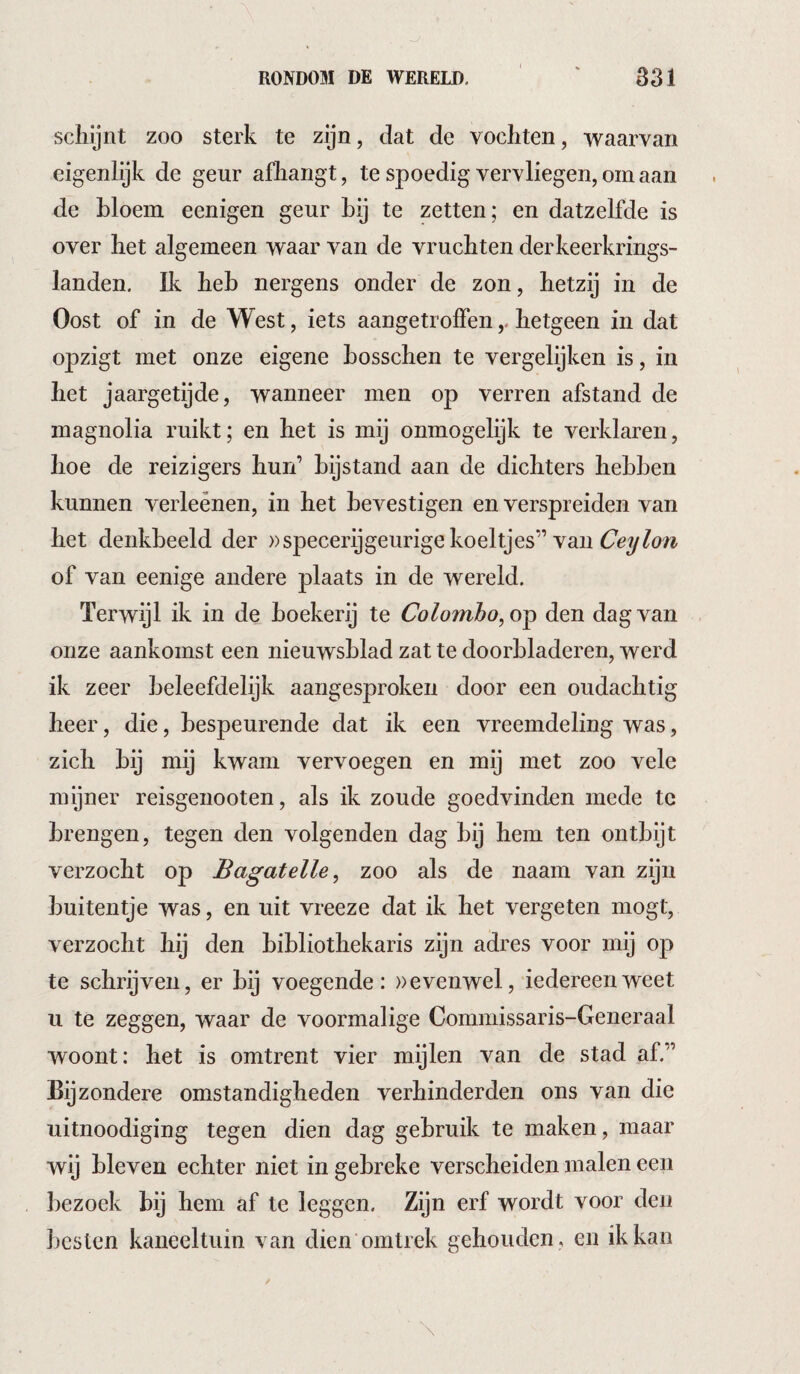 scliljnt zoo sterk te zijn, dat de vochten, waarvan eigenlijk de geur afhangt, te spoedig vervliegen, om aan de bloem eenigen geur bij te zetten; en datzelfde is over het algemeen waar van de vruchten der keerkrings¬ landen. Ik heb nergens onder de zon, hetzij in de Oost of in de West, iets aangetrolfen,. hetgeen in dat opzigt met onze eigene bosschen te vergelijken is, in het jaargetijde, wanneer men op verren afstand de magnolia ruikt; en het is mij onmogelijk te verklaren, hoe de reizigers hun’ bijstand aan de dichters hebben kunnen verleênen, in het bevestigen en verspreiden van het denkbeeld der »specerij geurige koeltjes” van of van eenige andere plaats in de wereld. Terwijl ik in de boekerij te Colombo, den dag van onze aankomst een nieuwsblad zat te doorbladeren, werd ik zeer beleefdelijk aangesproken door een oudachtig heer, die, bespeurende dat ik een vreemdeling was, zich bij mij kwam vervoegen en mij met zoo vele mijner reisgenooten, als ik zoude goedvinden mede te brengen, tegen den volgenden dag bij hem ten ontbijt verzocht op Bagatelle, zoo als de naam van zijn buitentje was, en uit vreeze dat ik het vergeten mogt, verzocht hij den bibliothekaris zijn adres voor mij 0]3 te schrijven, er bij voegende: »evenwel, iedereen weet II te zeggen, waar de voormalige Commissaris-Generaal woont: het is omtrent vier mijlen van de stad af.” Bijzondere omstandigheden verhinderden ons van die uitnoodiging tegen dien dag gebruik te maken, maar wij bleven echter niet in gebreke verscheiden malen een bezoek bij hem af te leggen. Zijn erf wordt voor den besten kaneeltuin van dien omtrek gehouden, en ik kan