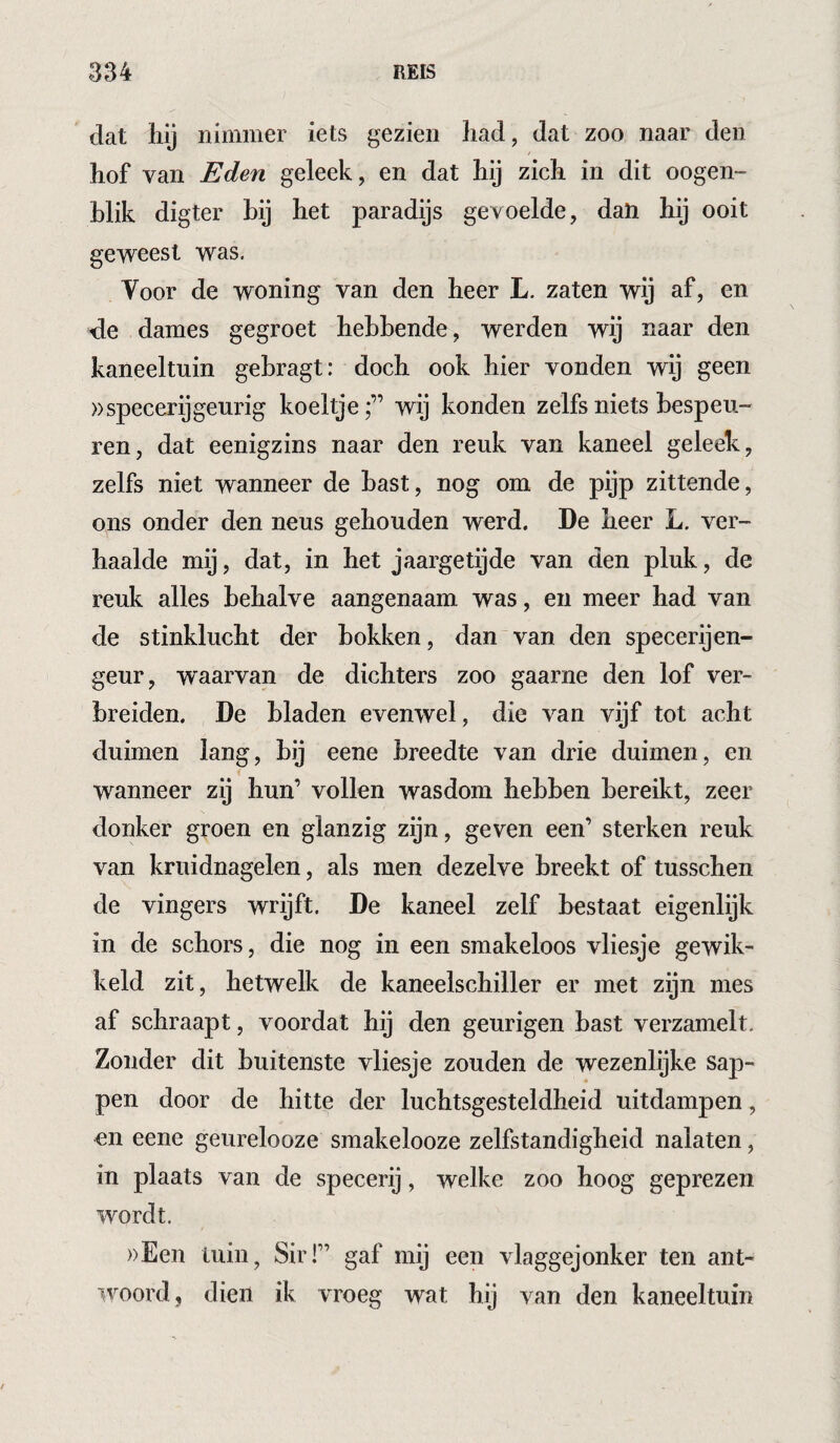 dat liij nimmer iets gezien liad, dat zoo naar den hof van Eden geleek, en dat hij zich in dit oogen- hlik digter hij het paradijs gevoelde, daH hij ooit geweest was. Voor de woning van den heer L. zaten wij af, en -de dames gegroet hebbende, werden wij naar den kaneeltuin gebragt: doch ook hier vonden wij geen »specerij geurig koeltje;” wij konden zelfs niets bespeu¬ ren, dat eenigzins naar den reuk van kaneel geleek, zelfs niet wanneer de bast, nog om de pijp zittende, ons onder den neus gehouden werd. De heer L. ver¬ haalde mij, dat, in het jaargetijde van den pluk, de reuk alles behalve aangenaam was, en meer had van de stinklucht der bokken, dan van den specerijen- geur, waarvan de dichters zoo gaarne den lof ver¬ breiden. De bladen evenwel, die van vijf tot acht duimen lang, bij eene breedte van drie duimen, en wanneer zij hun’ vollen wasdom hebben bereikt, zeer donker groen en glanzig zijn, geven een’ sterken reuk van kruidnagelen, als men dezelve breekt of tusschen de vingers wrijft. De kaneel zelf bestaat eigenlijk in de schors, die nog in een smakeloos vliesje gewik¬ keld zit, hetwelk de kaneelschiller er met zijn mes af schraapt, voordat hij den geurigen bast verzamelt. Zonder dit buitenste vliesje zouden de wezenlijke sap¬ pen door de hitte der luchtsgesteldheid uitdampen, en eene geurelooze smakelooze zelfstandigheid nalaten, in plaats van de specerij, welke zoo hoog geprezen wordt. ))Een tuin, Sir!” gaf mij een vlaggejonker ten ant¬ woord, dien ik vroeg wat hij van den kaneeltuin