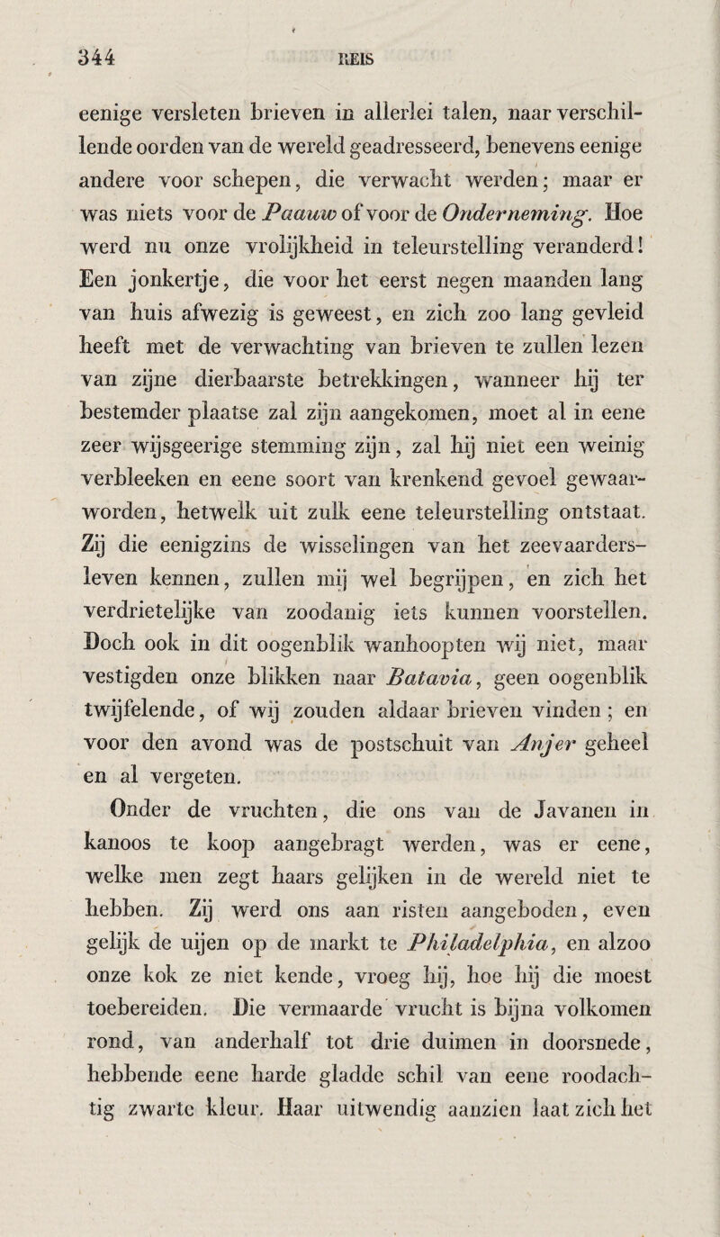 eenige versleten brieven in allerlei talen, naar verschil¬ lende oorden van de wereld geadresseerd, benevens eenige andere voor schepen, die verwacht werden; maar er was niets voor de Paauw of voor de Oiiderneming. Hoe werd nu onze vrolijkheid in teleurstelling veranderd! Een jonkertje, die voor het eerst negen maanden lang van huis afwezig is geweest, en zich zoo lang gevleid heeft met de verwachting van brieven te zullen lezen van zijne dierbaarste betrekkingen, wanneer hij ter bestemder plaatse zal zijn aangekomen, moet al in eene zeer wijsgeerige stemming zijn, zal hij niet een weinig verbleeken en eene soort van krenkend gevoel gewaar¬ worden, hetwelk uit zulk eene teleurstelling ontstaat. Zij die eenigzins de wisselingen van het zeevaarders- leven kennen, zullen mij wel begrijpen, en zich het verdrietelijke van zoodanig iets kunnen voorstellen. Doch ook in dit oogenblik wanhoopten wij niet, maar vestigden onze blikken naar Batavia^ geen oogenblik twijfelende, of wij zouden aldaar brieven vinden ; en voor den avond was de postschuit van Anjer geheel en al vergeten. Onder de vruchten, die ons van de Javanen in kanoos te koop aangebragt werden, was er eene, welke men zegt baars gelijken in de wereld niet te hebben. Zij werd ons aan risten aangeboden, even gelijk de uijen op de markt te Philadelphia, en alzoo onze kok ze niet kende, vroeg hij, hoe hij die moest toebereiden. Die vermaarde vrucht is bijna volkomen rond, van anderhalf tot drie duimen in doorsnede, hebbende eene harde gladde schil van eene roodach¬ tig zwarte kleur. Haar uitwendig aanzien laat zich het