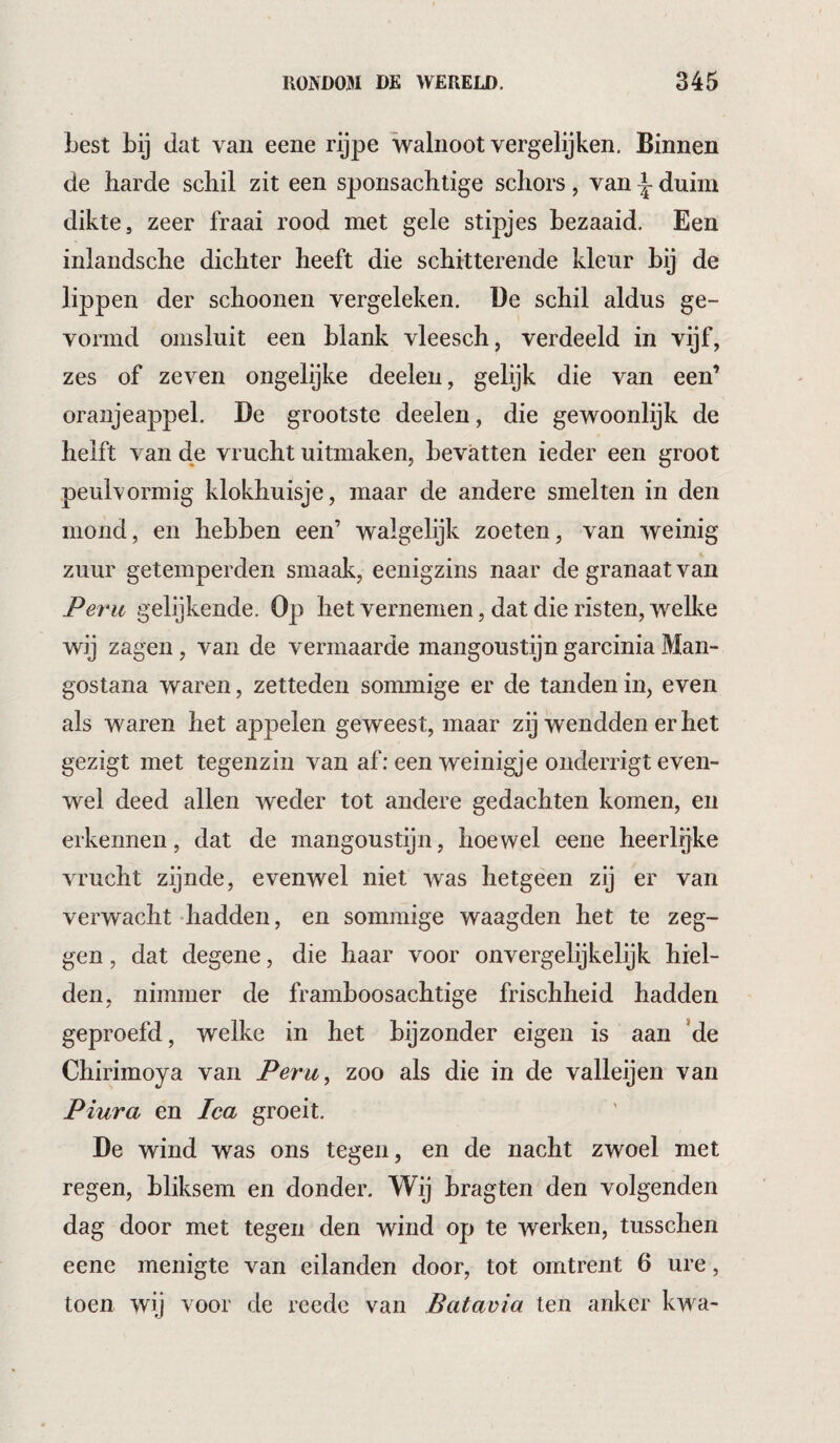 Lest bij dat van eene rijpe walnoot vergelijken. Binnen de harde schil zit een sponsachtige schors, van \ duim dikte, zeer fraai rood met gele stipjes bezaaid. Een inlandsche dichter heeft die schitterende kleur bij de lippen der schoonen vergeleken, üe schil aldus ge¬ vormd omsluit een blank vleesch, verdeeld in vijf, zes of zeven ongelijke deelen, gelijk die van een’ oranjeappel. De grootste deelen, die gewoonlijk de helft van de vrucht uitmaken, bevatten ieder een groot peulvormig klokhuisje, maar de andere smelten in den mond, en hebben een’ walgelijk zoeten, van weinig zuur getemperden smaak, eenigzins naar de granaat van Peru gelijkende. Op het vernemen, dat die risten, welke wij zagen, van de vermaarde raangoustijn garcinia Man- gostana waren, zetteden sommige er de tanden in, even als waren het appelen geweest, maar zij wendden er het gezigt met tegenzin van af: een weinigje onderrigt even¬ wel deed allen weder tot andere gedachten komen, en erkennen, dat de mangoustijn, hoewel eene heerlijke vrucht zijnde, evenwel niet was hetgeen zij er van verwacht -hadden, en sommige waagden het te zeg¬ gen , dat degene, die haar voor onvergelijkelijk hiel¬ den, nimmer de framboosachtige frischheid hadden geproefd, welke in het bijzonder eigen is aan ’de Chirimoya van Peru, zoo als die in de valleijen van Piura en Ica groeit, De wind was ons tegen, en de nacht zwoel met regen, bliksem en donder. Wij bragten den volgenden dag door met tegen den wind op te werken, tusschen eene menigte van eilanden door, tot omtrent 6 ure, toen wij voor de reede van Batavia ten anker kwa-